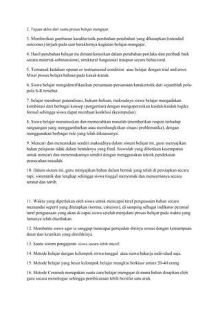 2. Tujuan akhir dari suatu proses belajar mengajar.
3. Memberikan gambaran karakteristik perubahan-perubahan yang diharapkan (intended
outcomes) terjadi pada saat berakhirnya kegiatan belajar-mengajar.
4. Hasil perubahan belajar itu dimanifestasikan dalam perubahan perilaku dan peribadi baik
secara material-substansional, struktural fungsional maupun secara behavioral.
5. Termasuk kedalam operan or instrumental condition atau belajar dengan trial and error.
Misal proses belajra bahasa pada kanak-kanak
6. Siswa belajar mengidentifikasikan persamaan-persamaan karakeristik dari sejumblah pola-
pola S-R tersebut.
7. belajar membuat generalisasi, hukum-hukum, maksudnya siswa belajar mengadakan
kombinasi dari berbagai konsep (pengertian) dengan mengoperasikan kaidah-kaidah logika
formal sehingga siswa dapat membuat konklusi (kesimpulan).
8. Siswa belajar merumuskan dan memecahkan masalah (memberikan respon terhadap
rangsangan yang menggambarkan atau membangkitkan situasi problematika), dengan
menggunakan berbagai rule yang telah dikuasainya.
9. Mencari dan menemukan sendiri maksudnya dalam sistem belajar ini, guru menyajikan
bahan pelajaran tidak dalam bentuknya yang final. Siswalah yang diberikan kesempatan
untuk mencari dan menemukannya sendiri dengan menggunakan teknik pendekatan
pemecahan masalah.
10. Dalam sistem ini, guru menyajikan bahan dalam bentuk yang telah di persiapkan secara
rapi, sistematik dan lengkap sehingga siswa tinggal menyimak dan mencernanya secara
teratur dan tertib.
11. Waktu yang diperlukan oleh siswa untuk mencapai taraf penguasaan bahan secara
memandai seperti yang ditetapkan (norma; criterion), di samping sebagai indikator peramal
taraf penguasaan yang akan di capai siswa setelah menjalani proses belajar pada waktu yang
lamanya telah disediakan.
12. Membantu siswa agar ia sanggup mencapai perujudan dirinya sesuai dengan kemampuan
dasar dan keunikan yang dimilikinya.
13. Suatu sistem pengajaran siswa secara lebih intesif.
14. Metode belajar dengan kelompok siswa tunggal atau siawa bekerja individual saja.
15. Metode belajar yang besar kelompok belajar mungkin berkisar antara 20-40 orang
16. Metode Ceramah merupakan suatu cara belajar-mengajar di mana bahan disajikan oleh
guru secara monologue sehingga pembicaraan lebih bersifat satu arah.
 