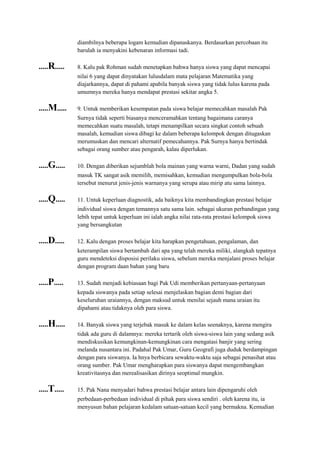 diambilnya beberapa logam kemudian dipanaskanya. Berdasarkan percobaan itu
barulah ia menyakini kebenaran informasi tadi.
.....R..... 8. Kalu pak Rohman sudah menetapkan bahwa hanya siswa yang dapat mencapai
nilai 6 yang dapat dinyatakan lulusdalam mata pelajaran Matematika yang
diajarkannya, dapat di pahami apabila banyak siswa yang tidak lulus karena pada
umumnya mereka hanya mendapat prestasi sekitar angka 5.
.....M..... 9. Untuk memberikan kesempatan pada siswa belajar memecahkan masalah Pak
Surnya tidak seperti biasanya menceramahkan tentang bagaimana caranya
memecahkan suatu masalah, tetapi menampilkan secara singkat contoh sebuah
masalah, kemudian siswa dibagi ke dalam beberapa kelompok dengan ditugaskan
merumuskan dan mencari alternatif pemecahannya. Pak Surnya hanya bertindak
sebagai orang sumber atau pengarah, kalau diperlukan.
.....G..... 10. Dengan diberikan sejumblah bola mainan yang warna warni, Dadan yang sudah
masuk TK sangat asik memilih, memisahkan, kemudian mengumpulkan bola-bola
tersebut menurut jenis-jenis warnanya yang serupa atau mirip atu sama lainnya.
.....Q..... 11. Untuk keperluan diagnostik, ada baiknya kita membandingkan prestasi belajar
individual siswa dengan temannya satu sama lain. sebagai ukuran perbandingan yang
lebih tepat untuk keperluan ini ialah angka nilai rata-rata prestasi kelompok siswa
yang bersangkutan
.....D..... 12. Kalu dengan proses belajar kita harapkan pengetahuan, pengalaman, dan
keterampilan siswa bertambah dari apa yang telah mereka miliki, alangkah tepatnya
guru mendeteksi disposisi perilaku siswa, sebelum mereka menjalani proses belajar
dengan program daan bahan yang baru
.....P..... 13. Sudah menjadi kebiasaan bagi Pak Udi memberikan pertanyaan-pertanyaan
kepada siswanya pada setiap selesai menjelaskan bagian demi bagian dari
keseluruhan uraiannya, dengan maksud untuk menilai sejauh mana uraian itu
dipahami atau tidaknya oleh para siswa.
.....H..... 14. Banyak siswa yang terjebak masuk ke dalam kelas seenaknya, karena mengira
tidak ada guru di dalamnya: mereka tertarik oleh siswa-siswa lain yang sedang asik
mendiskusikan kemungkinan-kemungkinan cara mengatasi banjir yang sering
melanda nusantara ini. Padahal Pak Umar, Guru Geografi juga duduk berdampingan
dengan para siswanya. Ia hnya berbicara sewaktu-waktu saja sebagai penasihat atau
orang sumber. Pak Umar mengharapkan para siswanya dapat mengembangkan
kreativitasnya dan merealisasikan dirinya seoptimal mungkin.
.....T..... 15. Pak Nana menyadari bahwa prestasi belajar antara lain dipengaruhi oleh
perbedaan-perbedaan individual di pihak para siswa sendiri . oleh karena itu, ia
menyusun bahan pelajaran kedalam satuan-satuan kecil yang bermakna. Kemudian
 