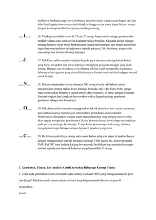 ditulisnya lembaran tugas serta lembaran kerjanya untuk setiap satuan bagan tadi dan
diberikan kepada siswa secara individual, sehingga setiap siswa dapat belajar sesuai
dengan kemampuan dan kecepatanya masing-masing.
.....L..... 16. Meskipun jumblah siswa SLTA itu 20 orang, hanya untuk minggu pertama dan
terakhir selama satu semester itu kegiatan belajar berjalan. Kegiatan dalam minggu-
minggu lainnya setiap siswa berkonsultan secara perseorangan saja tatkala menerima
tugas dan menyerahkan pekerjaannya kepada gurunya, Pak Sulaiman, yang selalu
siap setiap hari ditemui diruang kerjanya.
.....J..... 17. Pak Cece selalu memberitahukan kepada para siswanya tentang bahan-bahan
yang harus disiapkan dan harus dipelajari menjelang pelajaran minggu yang akan
datang. Dengan cara demikian, siswa datang dikelas sudah mengetahui tujuannya,
bahannya dan kegiatan yang akan dilakukannya disertai motivasi dan kesiapan mental
untuk belajar.
.....N..... 18. Dalam menghadapi siswa sebanyak 300 orang di aula sekolahnya untuk
menguraikan tentang makna Haru Sumpah Pemuda, Pak Udin Guru PMP, sangat
tepat menyiapkan bahannya secara tertulis dan sistematis, di sertai dengan beberapa
ilustrasi singkat dan kongkret dan sewaktu-waktu digunakan juga gambaran-
gambaran sebagai alat bentuknya.
.....O..... 19. Pak Ametembuh mencoba menggunakan teknik penulisan baru untuk membantu
para mahasiswanya mempelajari administrasi pendidikan secara mandiri.
Pembacanya dihadapkan dengan tugas atau pertanyaan yang dengan cara tertentu
akan segera mengetahui jawabannya. Kalau jawanan benar, siswa dapat melanjutkan
pada pertanyaan/tugas berikutnya. Tetapi kalau jawanannya itu kurang, ia harus
mengerjakan tugas lainnya sampai diperoleh jawaban yang tepat.
.....C..... 20. Di dalam peraktiknya jarang sekai suatu bahan pelajaran dapat di ajarkan hanya
dengan menggunakan metode mengajar tunggal. Oleh karena itu, dalam mengajar
PMP, Pak NU’man kedang-kadang berceramah, berdiskusi atau memberikan tugas
resitasi kepada para siswa di kelasnya yang berumblah 30 orang.
3. Gambaran, Ulasan, dan Analisis Keritik terhadap Beberapa Konsep Utama
1. Coba anda gambarkan secara skematik suatu strategi evaluasi PBM yang menggunakan pre-post
test design! Jelaskan untuk tujuan-tujuan evaluasi yang bagaimanakah desain itu tepat di
pergunakan.
Jawab :
 