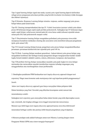 Tipe I signal learning (belajar signal atau tanda, isyarat) yaitu signal learning dapat di definisikan
sebagai proses penguasaan pola dasar perilaku yang bersifat involunter (involuntary) (tidak disengaja
dan didasari tujuannya).
Tipe II Stimulus- Respouns Learning (belajar stimulus- respouns, sambut rangsang) yaitu proses
belajar bahasa pada kanak-kanak.
Tipe III Chaining (mempertahankan) dan tipe IV: Verbal Association (asosiasi verbal) yaitu dalam
proses III berkenaan dengan aspek-aspek perilaku psikomotorik. Sedangkan tipe IV berkenaan degan
aspek- aspek belajar verbal,secara internal pada diri siswa harus sudah terkuasai sejumlah satuan-
satuan pola S-R, baik psikomotorik maupun verbal.
Tipe V Discrimination learning (belajar mengadakan perbedaan) yaitu prosesnya siswa telah
mempunyai kemahiran melakukan chaining dan association serta memilikim kekayaan pengalaman
(pola- pola satuan S-R)
Tipe VI Concept Learning (belajar konsep, pengertian) yaitu proses belajar mengindentifikasikan
persamaan- persamaan karakteristik dari sejumlah pola- pola S-R itu.
Tipe VII Rule Learning (belajar membuat generalisasi , hukum-hukum) yaitu proses belajar yang
mengadakan kombinasi dari berbagai konsep (pengertian) dengan mengoperasikan kaidah- kaidah
logika formal (induktif, deduktif, analisis, sintesis, diferensiasi, komparasi, dan kausalitas).
Tipe VIII problem Solving (belajar memecahkan masalah) yaitu pada tingkat ini siswa belajar
mermuskan dan memecahkan masalah (memberikan respouns terhadap rangsangan yang
menggambarkan atau membangkitkan situasi problematik)
3. Bandingkan pendekatan PBM berdasarkan teori inquiry-discovery approach dengan teori
expository? Bagai mana komentar anda meninjaunya dari segi keperluan praktik penggunaannya?
Jawab :
kalaw teori inquiry-discovery approach guru hanya menyajikan bahan pelajaran tidak
Dalam bentuknya yang final. Siswalah yang diberikan kesempatan untuk mencari dan
menemukannya sendiri.
Sedangkan teori expository guru menyajikan bahan dalam bentuk yang telah dipersiapkan secara
rapi, sistematik, dan lengkap sehingga siswa tinggal menyimak dan mencernanya.
Menurut saya lebih bagus teori inquiry-discovery approach karena siswa bisa lebih kreatif
menemukan berbagai sumber dan pastinya lebih banyak pengetahuan yang di dapatnya.
4.Menurut pendapat anda adakah hubungan antara teori Mastery Learning dengan sistem
Pengajaran Modul (SPM) atau sistem mengajar berprogram?
 