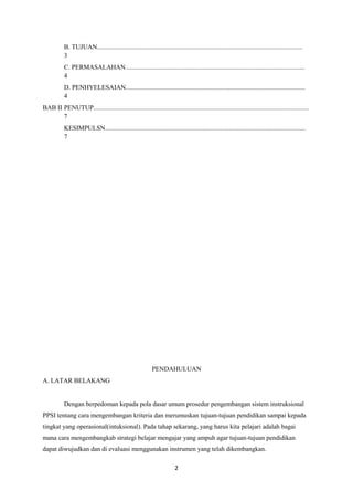2
B. TUJUAN..............................................................................................................................
3
C. PERMASALAHAN..............................................................................................................
4
D. PENHYELESAIAN..............................................................................................................
4
BAB II PENUTUP....................................................................................................................................
7
KESIMPULSN...........................................................................................................................
7
PENDAHULUAN
A. LATAR BELAKANG
Dengan berpedoman kepada pola dasar umum prosedur pengembangan sistem instruksional
PPSI tentang cara mengembangan kriteria dan merumuskan tujuan-tujuan pendidikan sampai kepada
tingkat yang operasional(intuksional). Pada tahap sekarang, yang harus kita pelajari adalah bagai
mana cara mengembangkab strategi belajar mengajar yang ampuh agar tujuan-tujuan pendidikan
dapat diwujudkan dan di evaluasi menggunakan instrumen yang telah dikembangkan.
 
