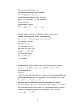 4
Mengetahui teknik dasar sepak bola,
Menendang dengan kaki bagian dalam (passing),
Menendang dengan kaki bagian luar,
Menendang dengan kaki bagian ujung (long pass),
Kontrol bola menggunakan kaki, dada, paha, kepala,
Sundul (heading),
Menggiring bola (dribling),
Menendang bola sekeras mungkin (shooting),
3. Siapakah pencetak gol terbanyak di TIMNAS Indonesia sampai saat ini?
Siapakah pemain naturalisasi pertama TIMNAS Indonesia?
Bagai mana cara melakukan lemparan ke dalam (trow in)?
Apa arti dari kartu merah?
Apa definisi dari GOL?
Apa definisi dari GOL kick?
Apa definisi dari corner kick?
Apa definisi dari free kick?
Apa definisi dari tackling?
Apa tugas hakim garis?
Apa tugas wasit?
4. Secara tradisional, seorang pendidik memulai dengan memberikan pertanyaan-
pertanyaan mengenai bahan yang telah pernah diberikan terdahulu sebelum
menyajikan bahan baru.
Alasannya:
Apabila saya ditempatkan di daerah, karena terbatasnya fasilitas mungkin lebih cocok
entering behavior secara tradisonal sehingga siswa dapat memahami dengan mudah
dan epektif meskipun keterbatasan fasilitasnya.
5. Menurut saya dengan cara stimulasi (stimulation). Dimana seorang pendidik
memulainya dengan bertanya atau mengatakan persoallan, menyuruh siswa membaca
atau mendengarkan (tape recorder) uraian yang memuat permasalahan (problematic).
Alasannya : karena dengan cara ini bisa memancing siswa lebih kreatif dan
merangsang siswa lebih aktif.
 