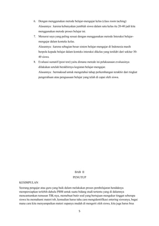 5
6. Dengan menggunakan metode belajar-mengajar kelas (class room taching)
Alasannya : karena kebanyakan jumblah siswa dalam satu kelas itu 20-40 jadi kita
menggunakan metode proses belajar ini.
7. Menurut saya yang paling sesuai dengan menggunakan metode Interaksi belajar-
mengajar dalam konteks kelas.
Alasannya : karena sebagian besar sistem belajar-mengajar di Indonesia masih
berpola kepada belajar dalam konteks interaksi dikelas yang terdidri dari sekitar 30-
40 siswa.
8. Evaluasi sumatif (post test) yaitu dimana metode ini pelaksanaan evaluasinya
dilakukan setelah berakhirnya kegiatan belajar-mengajar.
Alasannya : bermaksud untuk mengetahui tahap perkembangan terakhir dari tingkat
pengerahuan atau penguasaan belajar yang telah di capai oleh siswa.
BAB II
PENUTUP
KESIMPULAN
Seorang pengajar atau guru yang baik dalam melakukan proses pembelajaran hendaknya
mempersiapkan terlebih dahulu PBM untuk suatu bidang studi tertentu yang di dalamnya
mencantumkan rumusan TIK-nya, memebuat butir soal yang bertujuan mengukur tinggat seberapa
siswa itu memahami materi tsb, kemudian harus tahu cara mengidentifikasi entering siswanya, bagai
mana cara kita menyampaikan materi supanya mudah di mengerti oleh siswa, kita juga harus bisa
 