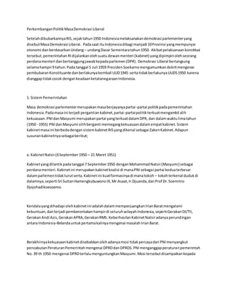 PerkembanganPolitikMasaDemokrasi Liberal
SetelahdibubarkannyaRIS,sejaktahun1950 Indonesiamelaksanakandemokrasi parlementeryang
disebutMasaDemokrasi Liberal. Padasaat ituIndonesiadibagi manjadi 10Provinsi yangmempunyai
otonomi dan berdasarkanUndang – undangDasar Sementaratahun1950. Akibatpelaksanaankonstitusi
tersebut,pemerintahanRIdijalankanolehsuatudewanmenteri (kabinet) yangdipimpinolehseorang
perdanamenteri danbertanggungjawabkepadaparlemen(DPR). Demokrasi Liberal berlangsung
selamahampir9 tahun.Pada tanggal 5 Juli 1959 PresidenSoekarnomengumumkandekritmengenai
pembubaranKonstituante danberlakunyakembali UUD1945 serta tidakberlakunyaUUDS1950 karena
dianggaptidakcocok dengankeadaanketatanegaraanIndonesia.
1. SistemPemerintahan
Masa demokrasi parlementermerupakanmasaberjayanyapartai-partai politikpadapemerintahan
Indonesia.Padamasaini terjadi pergantiankabinet,partai-partaipolitikterkuatmengambil alih
kekuasaan.PNIdanMasyumi merupakanpartai yangterkuatdalamDPR, dan dalamwaktulimatahun
(1950 -1955) PNIdanMasyumi silihberganti memegangkekuasaandalamempatkabinet.Sistem
kabinetmasaini berbedadengansistemkabinetRISyangdikenal sebagai ZakenKabinet.Adapun
susunankabinetnyasebagaiberikut;
a. KabinetNatsir(6September1950 – 21 Maret 1951)
Kabinetyangdilantikpadatanggal 7 September1950 denganMohammadNatsir(Masyumi) sebagai
perdanamenteri.Kabinetini merupakankabinetkoalisi di manaPNIsebagai partai keduaterbesar
dalamparlementidakturutserta.Kabinetini kuatformasinyadi manatokoh – tokohterkenal dudukdi
dalamnya,seperti Sri SultanHamengkubuwonoIX,Mr.Asaat,Ir.Djuanda,danProf Dr.Soemitro
Djojohadikoesoemo.
Kendalayangdihadapi olehkabinetini adalahdalammemperjuangkanIrianBaratmengalami
kebuntuan,danterjadi pemberontakanhampirdi seluruhwilayahIndonesia,sepertiGerakanDI/TII,
GerakanAndi Azis,GerakanAPRA,GerakanRMS. KeberhasilanKabinetNatsiradanyaperundingan
antara Indonesia-Belandauntukpertamakalinyamengenai masalahIrianBarat.
Berakhirnyakekuasaankabinetdisebabkanolehadanyamosi tidakpercayadari PNImenyangkut
pencabutanPeraturanPemerintahmengenai DPRDdanDPRDS.PNImenganggapperaturanpemerintah
No.39 th 1950 mengenai DPRDterlalumenguntungkanMasyumi.Mosi tersebutdisampaikankepada
 