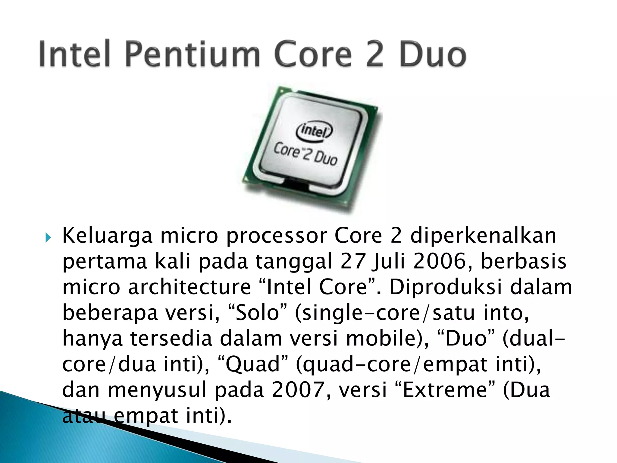  Keluarga micro processor Core 2 diperkenalkan 
pertama kali pada tanggal 27 Juli 2006, berbasis 
micro architecture “Intel Core”. Diproduksi dalam 
beberapa versi, “Solo” (single-core/satu into, 
hanya tersedia dalam versi mobile), “Duo” (dual-core/ 
dua inti), “Quad” (quad-core/empat inti), 
dan menyusul pada 2007, versi “Extreme” (Dua 
atau empat inti). 
 