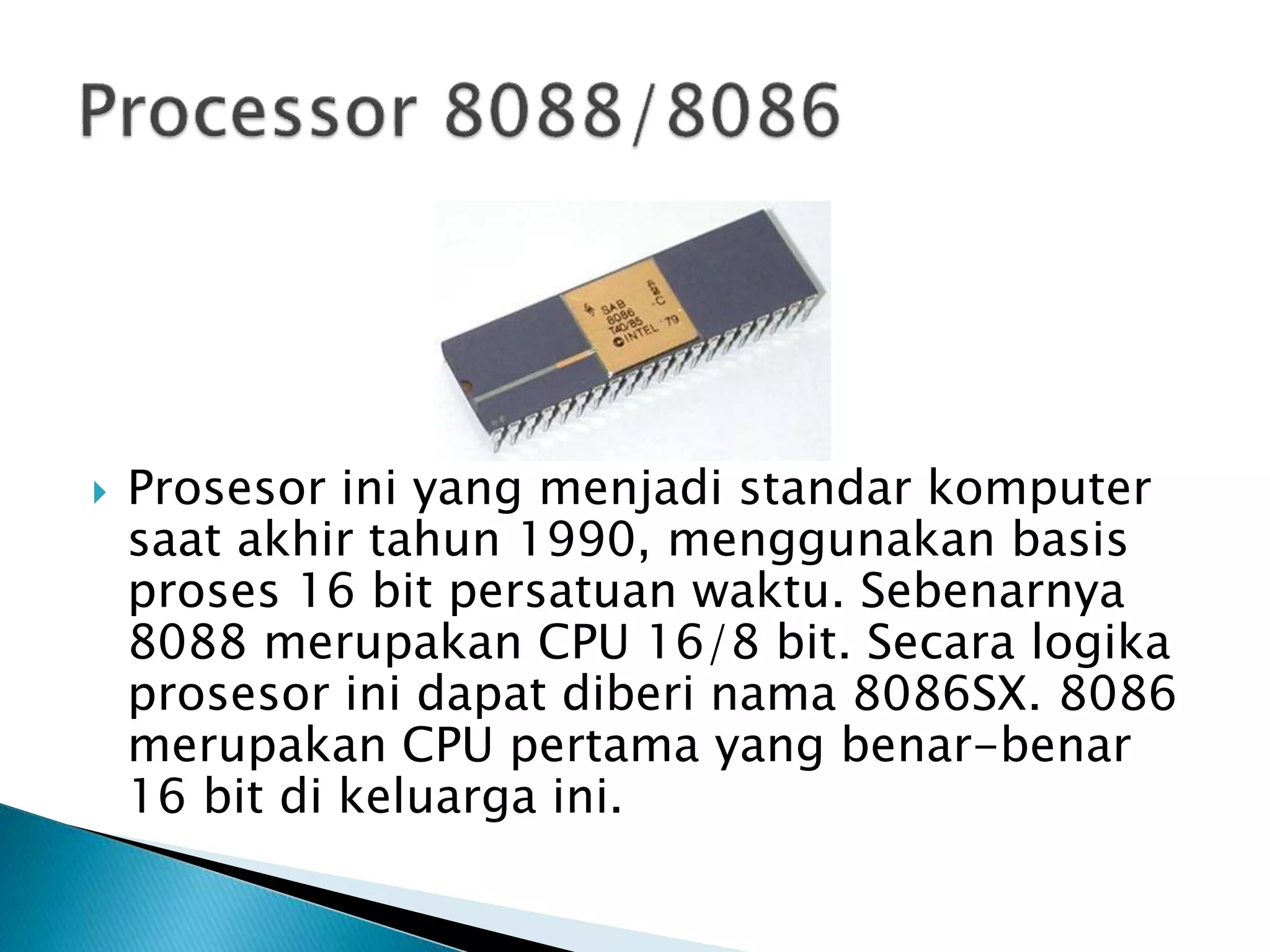 Prosesor ini yang menjadi standar komputer 
saat akhir tahun 1990, menggunakan basis 
proses 16 bit persatuan waktu. Sebenarnya 
8088 merupakan CPU 16/8 bit. Secara logika 
prosesor ini dapat diberi nama 8086SX. 8086 
merupakan CPU pertama yang benar-benar 
16 bit di keluarga ini. 
 
