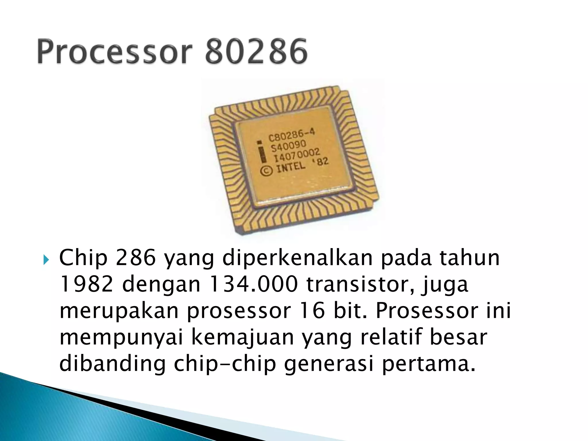  Chip 286 yang diperkenalkan pada tahun 
1982 dengan 134.000 transistor, juga 
merupakan prosessor 16 bit. Prosessor ini 
mempunyai kemajuan yang relatif besar 
dibanding chip-chip generasi pertama. 
 