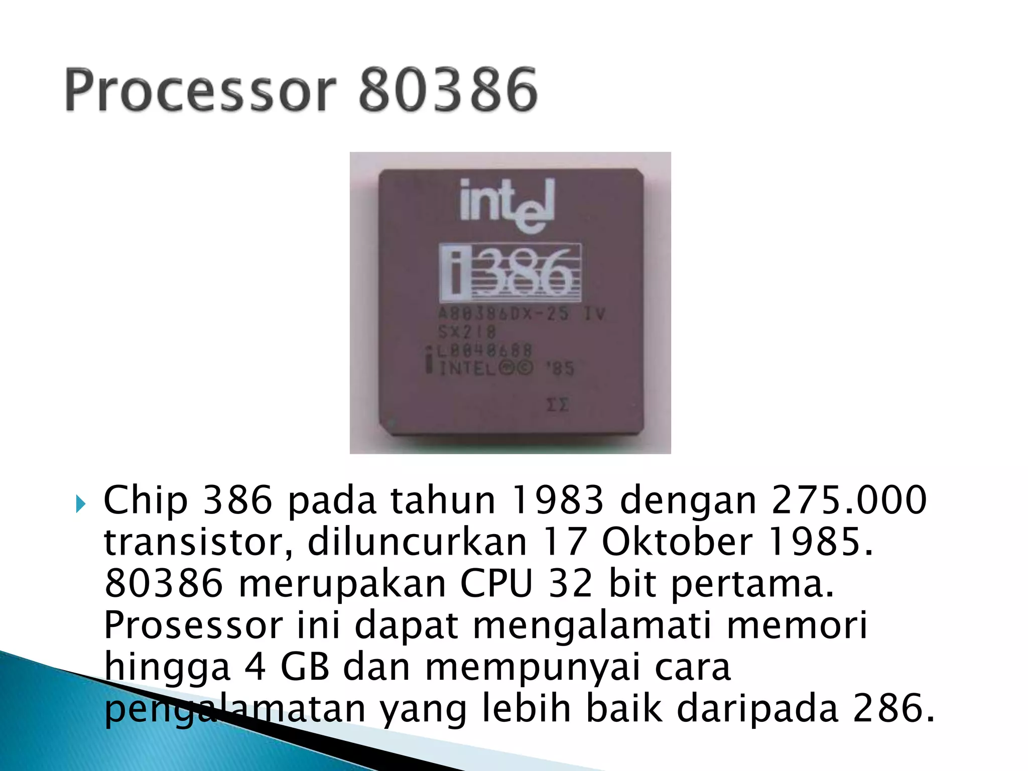  Chip 386 pada tahun 1983 dengan 275.000 
transistor, diluncurkan 17 Oktober 1985. 
80386 merupakan CPU 32 bit pertama. 
Prosessor ini dapat mengalamati memori 
hingga 4 GB dan mempunyai cara 
pengalamatan yang lebih baik daripada 286. 
 