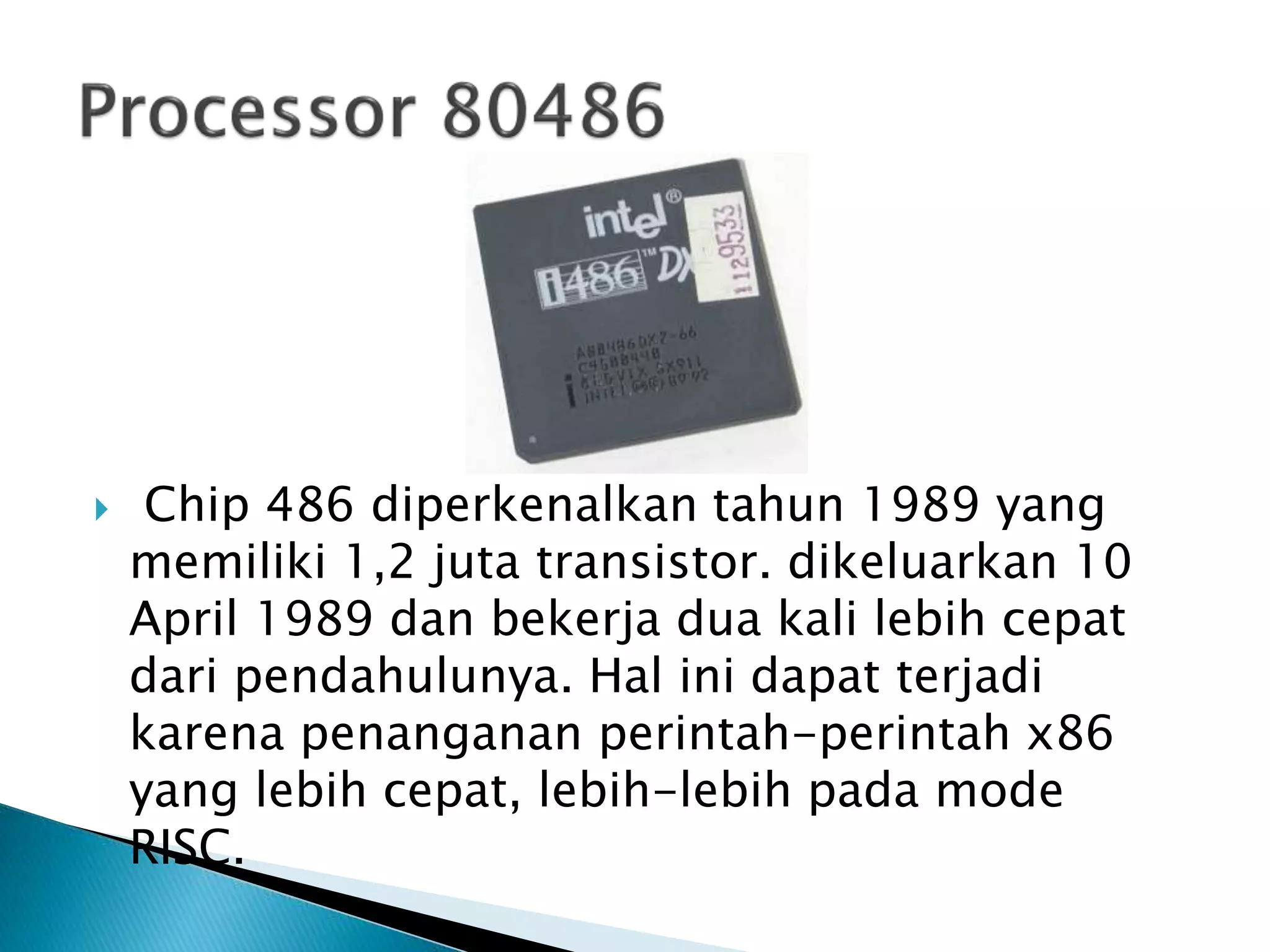  Chip 486 diperkenalkan tahun 1989 yang 
memiliki 1,2 juta transistor. dikeluarkan 10 
April 1989 dan bekerja dua kali lebih cepat 
dari pendahulunya. Hal ini dapat terjadi 
karena penanganan perintah-perintah x86 
yang lebih cepat, lebih-lebih pada mode 
RISC. 
 