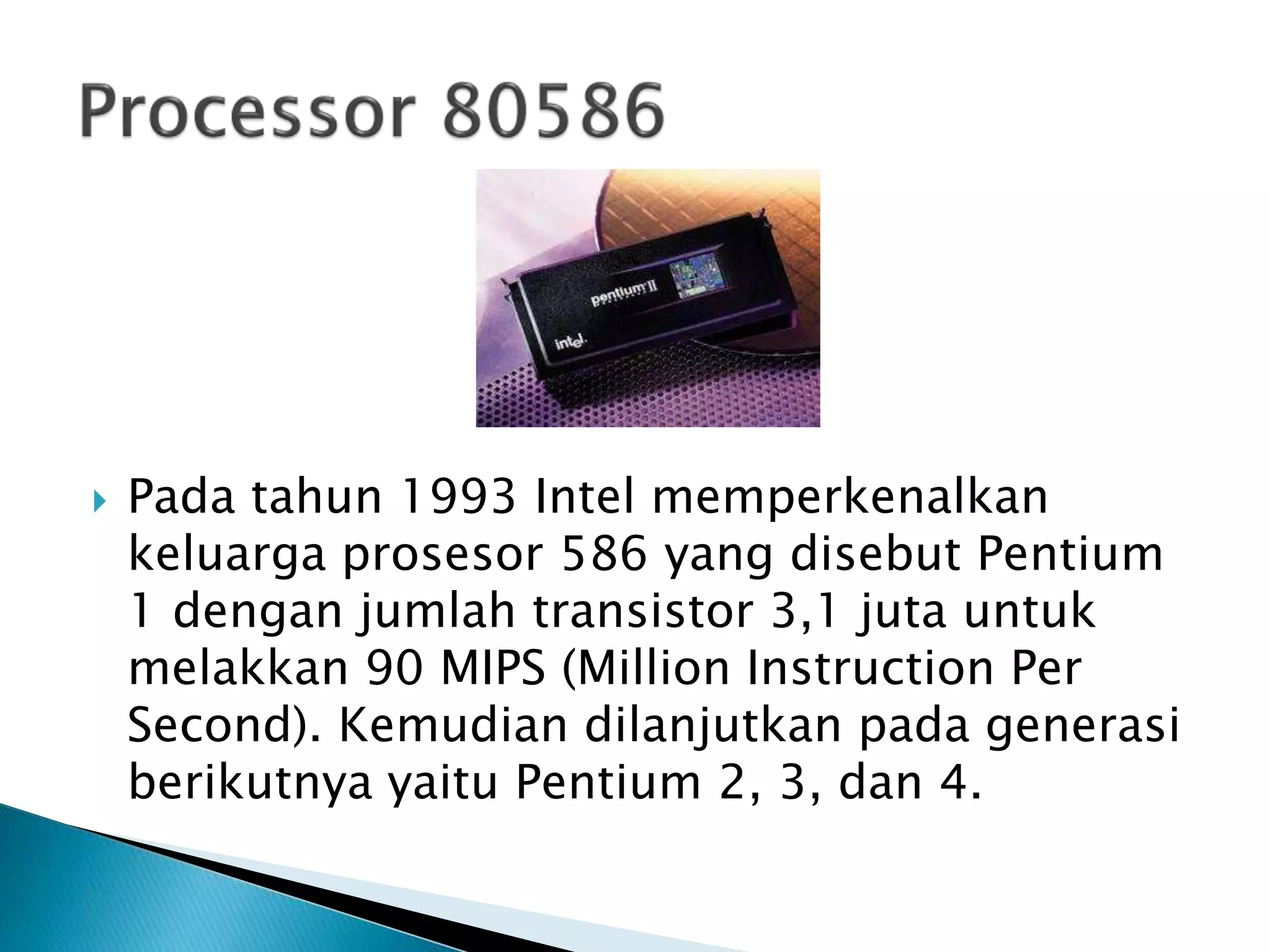  Pada tahun 1993 Intel memperkenalkan 
keluarga prosesor 586 yang disebut Pentium 
1 dengan jumlah transistor 3,1 juta untuk 
melakkan 90 MIPS (Million Instruction Per 
Second). Kemudian dilanjutkan pada generasi 
berikutnya yaitu Pentium 2, 3, dan 4. 
 