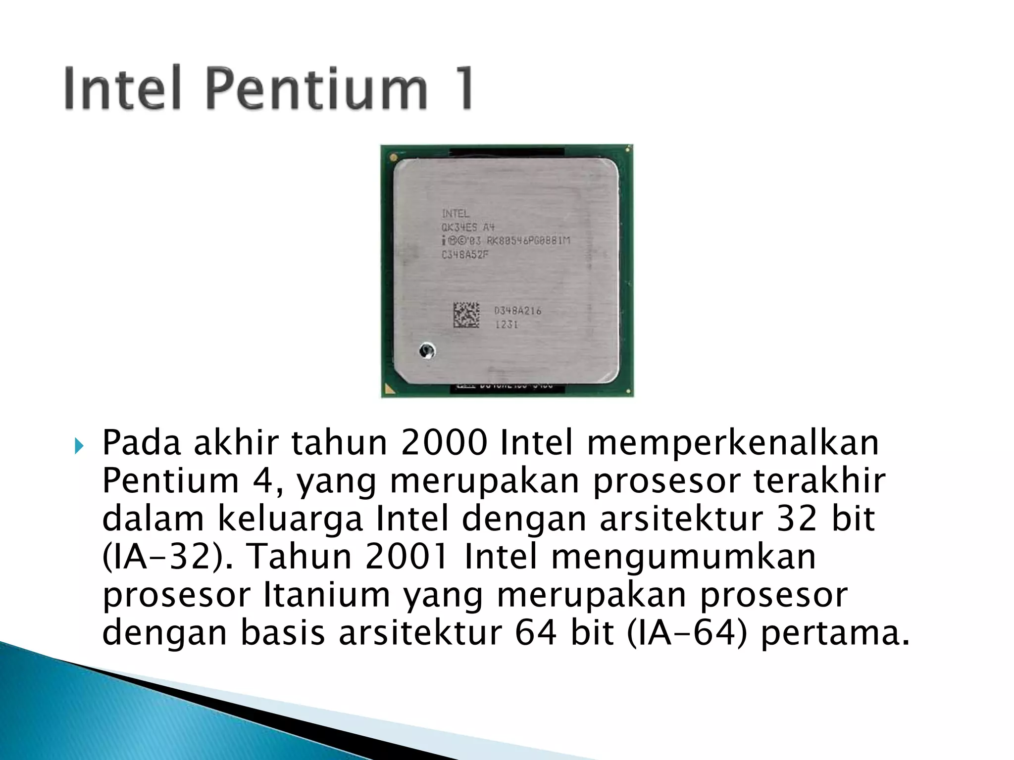  Pada akhir tahun 2000 Intel memperkenalkan 
Pentium 4, yang merupakan prosesor terakhir 
dalam keluarga Intel dengan arsitektur 32 bit 
(IA-32). Tahun 2001 Intel mengumumkan 
prosesor Itanium yang merupakan prosesor 
dengan basis arsitektur 64 bit (IA-64) pertama. 
 