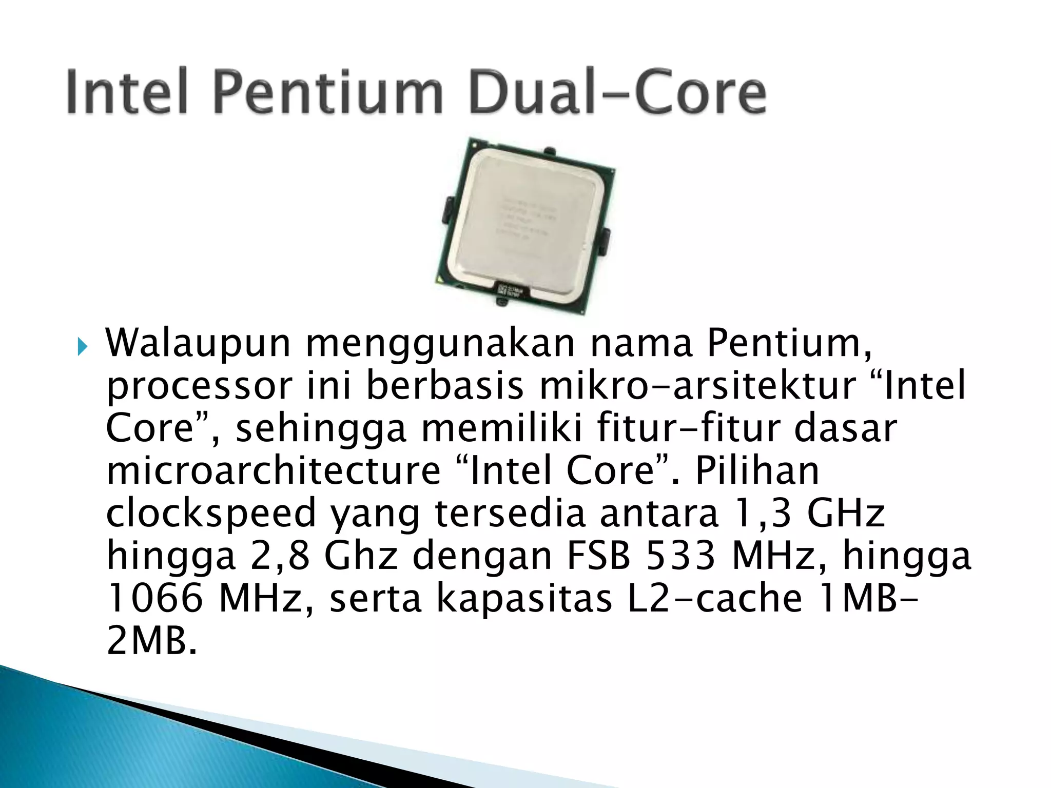  Walaupun menggunakan nama Pentium, 
processor ini berbasis mikro-arsitektur “Intel 
Core”, sehingga memiliki fitur-fitur dasar 
microarchitecture “Intel Core”. Pilihan 
clockspeed yang tersedia antara 1,3 GHz 
hingga 2,8 Ghz dengan FSB 533 MHz, hingga 
1066 MHz, serta kapasitas L2-cache 1MB- 
2MB. 
 