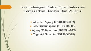 Perkembangan Profesi Guru Indonesia
Berdasarkan Budaya Dan Religius
 Albertus Agung K (2013006002)
 Robi Kusumayana (2013006005)
 Agung Widiyantoro (2013006012)
 Yoga Adi Sasmita (2013006018)
 