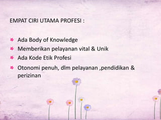 EMPAT CIRI UTAMA PROFESI : 
Ada Body of Knowledge 
Memberikan pelayanan vital & Unik 
Ada Kode Etik Profesi 
Otonomi penuh, dlm pelayanan ,pendidikan & 
perizinan 
 