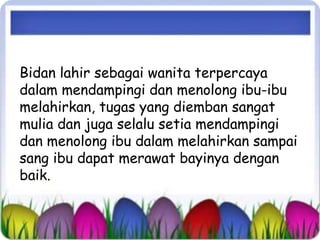 Bidan lahir sebagai wanita terpercaya 
dalam mendampingi dan menolong ibu-ibu 
melahirkan, tugas yang diemban sangat 
mulia dan juga selalu setia mendampingi 
dan menolong ibu dalam melahirkan sampai 
sang ibu dapat merawat bayinya dengan 
baik. 
 