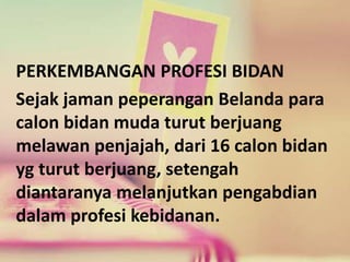 PERKEMBANGAN PROFESI BIDAN 
Sejak jaman peperangan Belanda para 
calon bidan muda turut berjuang 
melawan penjajah, dari 16 calon bidan 
yg turut berjuang, setengah 
diantaranya melanjutkan pengabdian 
dalam profesi kebidanan. 
 