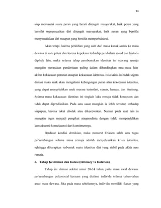 14



siap memasuki suatu peran yang berati ditengah masyarakat, baik peran yang

bersifat menyesuaikan diri ditengah masyarakat, baik peran yang bersifat

menyesuaiakan diri maupun yang bersifat memperbaharui.

          Akan tetapi, karena peralihan yang sulit dari masa kanak-kanak ke masa

dewasa di satu pihak dan karena kepekaan terhadap perubahan sosial dan historis

dipihak lain, maka selama tahap pembentukan identitas ini seorang remaja

mungkin merasakan penderitaan paling dalam dibandingkan msa-masa lain

akibat kekacauan peranan ataupun kekacauan identitas. Bila krisis ini tidak segera

diatasi maka anak akan mengalami kebingungan peran atau kekecauan identitas,

yang dapat menyebabkan anak merasa terisolasi, cemas, hampa, dan bimbang.

Selama masa kekacauan identitas ini tingkah laku remaja tidak konsosten dan

tidak dapat diprediksikan. Pada satu saaat mungkin ia lebih tertutup terhadap

siapapun, karena takut ditolak atau dikecewakan. Namun pada saat lain ia

mungkin ingin menjadi pengikut ataupendinta dengan tidak memperdulikan

konsekuensi-konsekuensi dari komitmennya.

          Berdasar kondisi demikian, maka menurut Erikson salah satu tugas

perkembangan selama masa remaja adalah menyelesaikan krisis identitas,

sehingga diharapkan terbentuk suatu identitas diri yang stabil pada akhir msa

remaja.

6. Tahap Keintiman dan Isolasi (Intimacy vs Isolation)

          Tahap ini dimuai sekitar umur 20-24 tahun yaitu masa awal dewasa.

perkembangan psikososial keenam yang dialami individu selama tahun-tahun

awal masa dewasa. Jika pada masa sebelumnya, individu memiliki ikatan yang
 