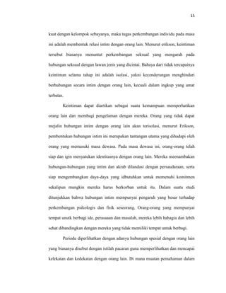 15



kuat dengan kelompok sebayanya, maka tugas perkembangan individu pada masa

ini adalah membentuk relasi intim dengan orang lain. Menurut erikson, keintiman

tersebut biasanya menuntut perkembangan seksual yang mengarah pada

hubungan seksual dengan lawan jenis yang dicintai. Bahaya dari tidak tercapainya

keintiman selama tahap ini adalah isolasi, yakni kecenderungan menghindari

berhubungan secara intim dengan orang lain, kecuali dalam ingkup yang amat

terbatas.

        Keintiman dapat diartikan sebagai suatu kemampuan memperhatikan

orang lain dan membagi pengelaman dengan mereka. Orang yang tidak dapat

mejalin hubungan intim dengan orang lain akan terisolasi, menurut Erikson,

pembentukan hubungan intim ini merupakan tantangan utama yang dihadapi oleh

orang yang memasuki masa dewasa. Pada masa dewasa ini, orang-orang telah

siap dan igin menyatukan identitasnya dengan orang lain. Mereka meenambakan

hubungan-hubungan yang intim dan akrab dilandasi dengan persaudaraan, serta

siap mengembangkan daya-daya yang idbutuhkan untuk memenuhi komitmen

sekalipun mungkin mereka harus berkorban untuk itu. Dalam suatu studi

ditunjukkan bahwa hubungan intim mempunyai pengaruh yang besar terhadap

perkembangan psikologis dan fisik seseorang, Orang-orang yang mempunyai

tempat unutk berbagi ide, perasaaan dan masalah, mereka lebih bahagia dan lebih

sehat dibandingkan dengan mereka yang tidak memiliki tempat untuk berbagi.

        Periode diperlihatkan dengan adanya hubungan spesial dengan orang lain

yang biasanya disebut dengan istilah pacaran guna memperlihatkan dan mencapai

kelekatan dan kedekatan dengan orang lain. Di mana muatan pemahaman dalam
 