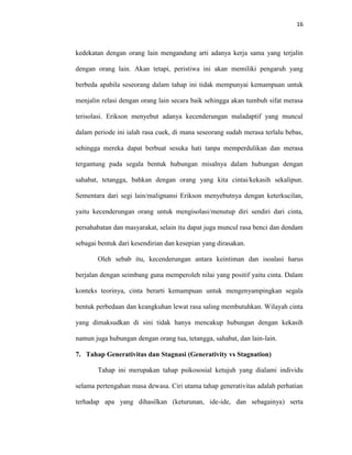 16



kedekatan dengan orang lain mengandung arti adanya kerja sama yang terjalin

dengan orang lain. Akan tetapi, peristiwa ini akan memiliki pengaruh yang

berbeda apabila seseorang dalam tahap ini tidak mempunyai kemampuan untuk

menjalin relasi dengan orang lain secara baik sehingga akan tumbuh sifat merasa

terisolasi. Erikson menyebut adanya kecenderungan maladaptif yang muncul

dalam periode ini ialah rasa cuek, di mana seseorang sudah merasa terlalu bebas,

sehingga mereka dapat berbuat sesuka hati tanpa memperdulikan dan merasa

tergantung pada segala bentuk hubungan misalnya dalam hubungan dengan

sahabat, tetangga, bahkan dengan orang yang kita cintai/kekasih sekalipun.

Sementara dari segi lain/malignansi Erikson menyebutnya dengan keterkucilan,

yaitu kecenderungan orang untuk mengisolasi/menutup diri sendiri dari cinta,

persahabatan dan masyarakat, selain itu dapat juga muncul rasa benci dan dendam

sebagai bentuk dari kesendirian dan kesepian yang dirasakan.

       Oleh sebab itu, kecenderungan antara keintiman dan isoalasi harus

berjalan dengan seimbang guna memperoleh nilai yang positif yaitu cinta. Dalam

konteks teorinya, cinta berarti kemampuan untuk mengenyampingkan segala

bentuk perbedaan dan keangkuhan lewat rasa saling membutuhkan. Wilayah cinta

yang dimaksudkan di sini tidak hanya mencakup hubungan dengan kekasih

namun juga hubungan dengan orang tua, tetangga, sahabat, dan lain-lain.

7. Tahap Generativitas dan Stagnasi (Generativity vs Stagnation)

       Tahap ini merupakan tahap psikososial ketujuh yang dialami individu

selama pertengahan masa dewasa. Ciri utama tahap generativitas adalah perhatian

terhadap apa yang dihasilkan (keturunan, ide-ide, dan sebagainya) serta
 