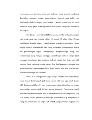 17



pembentukan dan penetapan garis-garis pedoman untuk generasi mendatang.

Kepedulian seseorang terhadap pengembangan generasi muda inilah yang

diistilah oleh Erikson dengan “generativitas” . Apabila generativitas ini lemah

atau tidak diungkapkan, maka kepribadian akan mundur, mengalami pemiskinan

dan stagnasi.

        Masa dewasa (dewasa tengah) berada pada posisi ke tujuh, dan ditempati

oleh orang-orang yang berusia sekitar 30 sampai 60 tahun. Masa Dewasa

(Adulthood) ditandai adanya kecenderungan generativity-stagnation. Sesuai

dengan namanya masa dewasa, pada tahap ini individu telah mencapai puncak

dari perkembangan segala kemampuannya. Pengetahuannya cukup luas,

kecakapannya cukup banyak, sehingga perkembangan individu sangat pesat.

Meskipun pengetahuan dan kecakapan individu sangat luas, tetapi dia tidak

mungkin dapat menguasai segala macam ilmu dan kecakapan, sehingga tetap

pengetahuan dan kecakapannya terbatas. Untuk mengerjakan atau mencapai hal–

hal tertentu ia mengalami hambatan.

        Apabila pada tahap pertama sampai dengan tahap ke enam terdapat tugas

untuk dicapai, demikian pula pada masa ini dan salah satu tugas untuk dicapai

ialah dapat mengabdikan diri guna keseimbangan antara sifat melahirkan sesuatu

(generativitas) dengan tidak berbuat apa-apa (stagnasi). Generativitas adalah

perluasan cinta ke masa depan. Sifat ini adalah kepedulian terhadap generasi yang

akan datang. Melalui generativitas akan dapat dicerminkan sikap memperdulikan

orang lain. Pemahaman ini sangat jauh berbeda dengan arti kata stagnasi yaitu
 