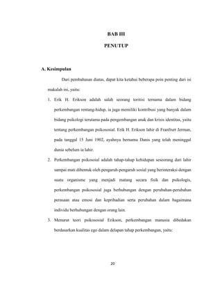 20



                                   BAB III

                                 PENUTUP



A. Kesimpulan

          Dari pembahasan diatas, dapat kita ketahui beberapa poin penting dari isi

  makalah ini, yaitu:

  1. Erik H. Erikson adalah salah seorang toritisi ternama dalam bidang

     perkembangan rentang-hidup, ia juga memiliki kontribusi yang banyak dalam

     bidang psikologi terutama pada pengembangan anak dan krisis identitas, yaitu

     tentang perkembangan psikososial. Erik H. Erikson lahir di Franfrurt Jerman,

     pada tanggal 15 Juni 1902, ayahnya bernama Danis yang telah meninggal

     dunia sebelum ia lahir.

  2. Perkembangan psikosoial adalah tahap-tahap kehidupan seseorang dari lahir

     sampai mati dibentuk oleh pengaruh-pengaruh sosial yang berinteraksi dengan

     suatu organisme yang menjadi matang secara fisik dan psikologis,

     perkembangan psikososial juga berhubungan dengan perubahan-perubahan

     perasaan atau emosi dan kepribadian serta perubahan dalam bagaimana

     individu berhubungan dengan orang lain.

  3. Menurut teori psikososial Erikson, perkembangan manusia dibedakan

     berdasarkan kualitas ego dalam delapan tahap perkembangan, yaitu:




                                     20
 