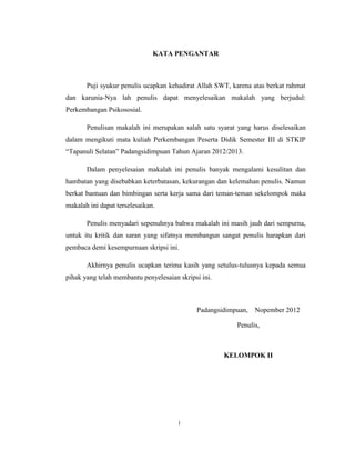 23



                               KATA PENGANTAR



       Puji syukur penulis ucapkan kehadirat Allah SWT, karena atas berkat rahmat
dan karunia-Nya lah penulis dapat menyelesaikan makalah yang berjudul:
Perkembangan Psikososial.

       Penulisan makalah ini merupakan salah satu syarat yang harus diselesaikan
dalam mengikuti mata kuliah Perkembangan Peserta Didik Semester III di STKIP
“Tapanuli Selatan” Padangsidimpuan Tahun Ajaran 2012/2013.

       Dalam penyelesaian makalah ini penulis banyak mengalami kesulitan dan
hambatan yang disebabkan keterbatasan, kekurangan dan kelemahan penulis. Namun
berkat bantuan dan bimbingan serta kerja sama dari teman-teman sekelompok maka
makalah ini dapat terselesaikan.

       Penulis menyadari sepenuhnya bahwa makalah ini masih jauh dari sempurna,
untuk itu kritik dan saran yang sifatnya membangun sangat penulis harapkan dari
pembaca demi kesempurnaan skripsi ini.

       Akhirnya penulis ucapkan terima kasih yang setulus-tulusnya kepada semua
pihak yang telah membantu penyelesaian skripsi ini.



                                             Padangsidimpuan,   Nopember 2012

                                                         Penulis,



                                                      KELOMPOK II




                                       i
 