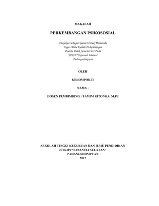 25



                     MAKALAH

    PERKEMBANGAN PSIKOSOSIAL

         Diajukan Sebagai Syarat Untuk Memenuhi
             Tugas Mata Kuliah Perkembangan
              Peserta Didik Semester III Pada
                STKIP “Tapanuli Selatan”
                     Padangsidimpuan


                        OLEH

                   KELOMPOK II

                       NAMA :

   DOSEN PEMBIMBING : TAMIM RITONGA, M.Pd




SEKOLAH TINGGI KEGURUAN DAN ILMU PENDIDIKAN
         (STKIP) “TAPANULI SELATAN”
              PADANGSIDIMPUAN
                     2012
 