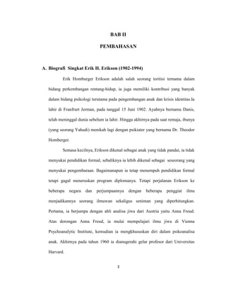 3



                                    BAB II

                               PEMBAHASAN



A. Biografi Singkat Erik H. Erikson (1902-1994)

          Erik Homburger Erikson adalah salah seorang toritisi ternama dalam

   bidang perkembangan rentang-hidup, ia juga memiliki kontribusi yang banyak

   dalam bidang psikologi terutama pada pengembangan anak dan krisis identitas.Ia

   lahir di Franfrurt Jerman, pada tanggal 15 Juni 1902. Ayahnya bernama Danis,

   telah meninggal dunia sebelum ia lahir. Hingga akhirnya pada saat remaja, ibunya

   (yang seorang Yahudi) menikah lagi dengan psikiater yang bernama Dr. Theodor

   Homberger.

          Semasa kecilnya, Erikson dikenal sebagai anak yang tidak pandai, ia tidak

   menyukai pendidikan formal, sebaliknya ia lebih dikenal sebagai seseorang yang

   menyukai pengembaraan. Bagaimanapun ia tetap menempuh pendidikan formal

   tetapi gagal meneruskan program diplomanya. Tetapi perjalanan Erikson ke

   beberapa   negara   dan   perjumpaannya    dengan    beberapa   penggiat   ilmu

   menjadikannya seorang ilmuwan sekaligus seniman yang diperhitungkan.

   Pertama, ia berjumpa dengan ahli analisa jiwa dari Austria yaitu Anna Freud.

   Atas dorongan Anna Freud, ia mulai mempelajari ilmu jiwa di Vienna

   Psychoanalytic Institute, kemudian ia mengkhususkan diri dalam psikoanalisa

   anak. Akhirnya pada tahun 1960 ia dianugerahi gelar profesor dari Universitas

   Harvard.


                                        3
 