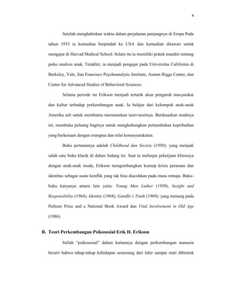 4



             Setelah menghabiskan waktu dalam perjalanan panjangnya di Eropa Pada

   tahun 1933 ia kemudian berpindah ke USA dan kemudian ditawari untuk

   mengajar di Harvad Medical School. Selain itu ia memiliki pratek mandiri tentang

   psiko analisis anak. Terakhir, ia menjadi pengajar pada Universitas California di

   Berkeley, Yale, San Francisco Psychoanalytic Institute, Austen Riggs Center, dan

   Center for Advanced Studies of Behavioral Sciences.

             Selama periode ini Erikson menjadi tertarik akan pengaruh masyarakat

   dan kultur terhadap perkembangan anak. Ia belajar dari kelompok anak-anak

   Amerika asli untuk membantu merumuskan teori-teorinya. Berdasarkan studinya

   ini, membuka peluang baginya untuk menghubungkan pertumbuhan kepribadian

   yang berkenaan dengan orangtua dan nilai kemasyarakatan.

             Buku pertamanya adalah Childhood dan Society (1950), yang menjadi

   salah satu buku klasik di dalam bidang ini. Saat ia melanjut pekerjaan klinisnya

   dengan anak-anak muda, Erikson mengembangkan konsep krisis perasaan dan

   identitas sebagai suatu konflik yang tak bisa diacuhkan pada masa remaja. Buku-

   buku karyanya antara lain yaitu: Young Man Luther (1958), Insight and

   Responsibility (1964), Identity (1968), Gandhi’s Truth (1969): yang menang pada

   Pulitzer Prize and a National Book Award dan Vital Involvement in Old Age

   (1986).


B. Teori Perkembangan Psikososial Erik H. Erikson

             Istilah “psikososial” dalam kaitannya dengan perkembangan manusia

   berarti bahwa tahap-tahap kehidupan seseorang dari lahir sampai mati dibentuk
 