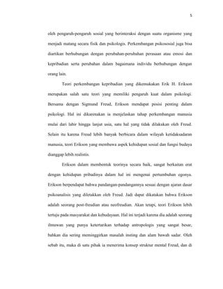 5



oleh pengaruh-pengaruh sosial yang berinteraksi dengan suatu organisme yang

menjadi matang secara fisik dan psikologis. Perkembangan psikososial juga bisa

diartikan berhubungan dengan perubahan-perubahan perasaan atau emosi dan

kepribadian serta perubahan dalam bagaimana individu berhubungan dengan

orang lain.

        Teori perkembangan kepribadian yang dikemukakan Erik H. Erikson

merupakan salah satu teori yang memiliki pengaruh kuat dalam psikologi.

Bersama dengan Sigmund Freud, Erikson mendapat posisi penting dalam

psikologi. Hal ini dikarenakan ia menjelaskan tahap perkembangan manusia

mulai dari lahir hingga lanjut usia, satu hal yang tidak dilakukan oleh Freud.

Selain itu karena Freud lebih banyak berbicara dalam wilayah ketidaksadaran

manusia, teori Erikson yang membawa aspek kehidupan sosial dan fungsi budaya

dianggap lebih realistis.

        Erikson dalam membentuk teorinya secara baik, sangat berkaitan erat

dengan kehidupan pribadinya dalam hal ini mengenai pertumbuhan egonya.

Erikson berpendapat bahwa pandangan-pandangannya sesuai dengan ajaran dasar

psikoanalisis yang diletakkan oleh Freud. Jadi dapat dikatakan bahwa Erikson

adalah seorang post-freudian atau neofreudian. Akan tetapi, teori Erikson lebih

tertuju pada masyarakat dan kebudayaan. Hal ini terjadi karena dia adalah seorang

ilmuwan yang punya ketertarikan terhadap antropologis yang sangat besar,

bahkan dia sering meminggirkan masalah insting dan alam bawah sadar. Oleh

sebab itu, maka di satu pihak ia menerima konsep struktur mental Freud, dan di
 