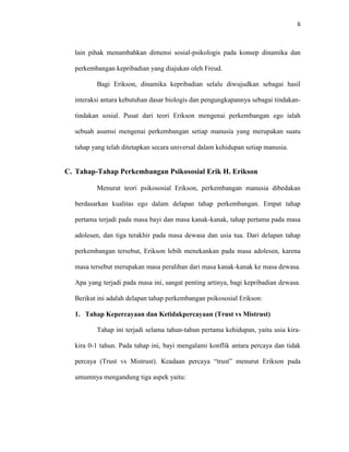 6



  lain pihak menambahkan dimensi sosial-psikologis pada konsep dinamika dan

  perkembangan kepribadian yang diajukan oleh Freud.

         Bagi Erikson, dinamika kepribadian selalu diwujudkan sebagai hasil

  interaksi antara kebutuhan dasar biologis dan pengungkapannya sebagai tindakan-

  tindakan sosial. Pusat dari teori Erikson mengenai perkembangan ego ialah

  sebuah asumsi mengenai perkembangan setiap manusia yang merupakan suatu

  tahap yang telah ditetapkan secara universal dalam kehidupan setiap manusia.


C. Tahap-Tahap Perkembangan Psikososial Erik H. Erikson

         Menurut teori psikososial Erikson, perkembangan manusia dibedakan

  berdasarkan kualitas ego dalam delapan tahap perkembangan. Empat tahap

  pertama terjadi pada masa bayi dan masa kanak-kanak, tahap pertama pada masa

  adolesen, dan tiga terakhir pada masa dewasa dan usia tua. Dari delapan tahap

  perkembangan tersebut, Erikson lebih menekankan pada masa adolesen, karena

  masa tersebut merupakan masa peralihan dari masa kanak-kanak ke masa dewasa.

  Apa yang terjadi pada masa ini, sangat penting artinya, bagi kepribadian dewasa.

  Berikut ini adalah delapan tahap perkembangan psikososial Erikson:

  1. Tahap Kepercayaan dan Ketidakpercayaan (Trust vs Mistrust)

         Tahap ini terjadi selama tahun-tahun pertama kehidupan, yaitu usia kira-

  kira 0-1 tahun. Pada tahap ini, bayi mengalami konflik antara percaya dan tidak

  percaya (Trust vs Mistrust). Keadaan percaya “trust” menurut Erikson pada

  umumnya mengandung tiga aspek yaitu:
 
