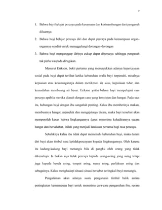 7



1. Bahwa bayi belajar percaya pada kesamaan dan kesinambungan dari pengasuh

   diluarnya

2. Bahwa bayi belajar percaya diri dan dapat percaya pada kemampuan organ-

   organnya sendiri untuk menaggulangi dorongan-dorongan

3. Bahwa bayi menganggap dirinya cukup dapat dipercaya sehingga pengasuh

   tak perlu waspada dirugikan.

       Menurut Erikson, bukti pertama yang menunjukkan adanya kepercayaan

sosial pada bayi dapat terlihat ketika kebutuhan oralis bayi terpenuhi, misalnya

kepuasan atau kesenangannya dalam menikmati air susu, kepulasan tidur, dan

kemudahan membuang air besar. Erikson yakin bahwa bayi mempelajari rasa

percaya apabila mereka diasuh dengan cara yang konsisten dan hangat. Pada saat

itu, hubungan bayi dengan ibu sangatlah penting. Kalau ibu memberinya makan,

membuatnya hangat, memeluk dan mengajaknya bicara, maka bayi tersebut akan

memperoleh kesan bahwa lingkungannya dapat menerima kehadirannya secara

hangat dan bersahabat. Inilah yang menjadi landasan pertama bagi rasa percaya.

       Sebaliknya kalau ibu tidak dapat memenuhi kebutuhan bayi, maka dalam

diri bayi akan timbul rasa ketidakpercayaan kepada lingkungannya. Oleh karena

itu kadang-kadang bayi menangis bila di pangku oleh orang yang tidak

dikenalnya. Ia bukan saja tidak percaya kepada orang-orang yang asing tetapi

juga kepada benda asing, tempat asing, suara asing, perlakuan asing dan

sebagainya. Kalau menghadapi situasi-situasi tersebut seringkali bayi menangis.

       Pengalaman akan adanya suatu pengaturan timbal balik antara

peningkatan kemampuan bayi untuk menerima cara-cara pengasuhan ibu, secara
 
