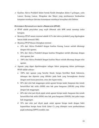 ? Kualitas Aktiva Produktif dalam bentuk Kredit ditetapkan dalam 4 golongan, yaitu
   Lancar, Kurang Lancar, Diragukan dan Macet yang penilaiannya berdasarkan
   ketepatan membayar dan/atau kemampuan membayar kewajiban oleh Debitur.


PENYISIHAN PENGHAPUSAN AKTIVA PRODUKTIF (PPAP)
? PPAP adalah penyisihan yang wajib dibentuk oleh BPR untuk menutup risiko
   kerugian.
? Besarnya PPAP umum minimal adalah 0,5% dari aktiva produktif yang digolongkan
   lancar (tidak termasuk SBI).
? Besarnya PPAP khusus ditetapkan minimal :
   a. 10% dari Aktiva Produktif dengan kualitas Kurang Lancar setelah dikurangi
       dengan nilai agunan;
   b. 50% dari Aktiva Produktif dengan kualitas Diragukan setelah dikurangi dengan
       nilai agunan; dan
   c. 100% dari Aktiva Produktif dengan kualitas Macet setelah dikurangi dengan nilai
       agunan.
? Agunan yang dapat diperhitungkan sebagai faktor pengurang dalam perhitungan
   PPAP adalah sebesar :
   a   100% dari agunan yang bersifat likuid, berupa Sertifikat Bank Indonesia,
       tabungan dan deposito yang diblokir pada bank yang bersangkutan disertai
       dengan surat kuasa pencairan, emas dan logam mulia;
   b   80% dari nilai hak tanggungan untuk agunan berupa tanah, bangunan dan rumah
       bersertifikat hak milik (SHM) atau hak guna bangunan (SHGB) yang diikat
       dengan hak tanggungan;
   c   60% dari nilai jual obyek pajak untuk agunan berupa tanah, bangunan dan rumah
       bersertifikat hak milik (SHM) atau hak guna bangunan (SHGB), hak pakai tanpa
       hak tanggungan;
   d   50% dari nilai jual obyek pajak untuk agunan berupa tanah dengan bukti
       kepemilikan berupa Surat Girik (letter C) yang dilampiri surat pemberitahuan
       pajak terhutang (SPPT) terakhir; dan




                                                                                  10
 