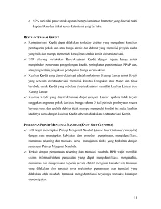 e   50% dari nilai pasar untuk agunan berupa kendaraan bermotor yang disertai bukti
       kepemilikan dan diikat sesuai ketentuan yang berlaku.


RESTRUKTURISASI KREDIT
? Restrukturisasi Kredit dapat dilakukan terhadap debitur yang mengalami kesulitan
   pembayaran pokok dan atau bunga kredit dan debitur yang memiliki prospek usaha
   yang baik dan mampu memenuhi kewajiban setelah kredit direstrukturisasi.
? BPR dilarang melakukan Restrukturisasi Kredit dengan tujuan hanya untuk
   menghindari penurunan penggolongan kredit, peningkatan pembentukan PPAP dan,
   atau penghentian pengakuan pendapatan bunga secara akrual.
? Kualitas Kredit yang direstrukturisasi adalah maksimum Kurang Lancar untuk Kredit
   yang sebelum direstrukturisasi memiliki kualitas Diragukan atau Macet dan tidak
   berubah, untuk Kredit yang sebelum direstrukturisasi memiliki kualitas Lancar atau
   Kurang Lancar.
? Kualitas Kredit yang direstrukturisasi dapat menjadi Lancar, apabila tidak terjadi
   tunggakan angsuran pokok dan/atau bunga selama 3 kali periode pembayaran secara
   berturut-turut dan apabila debitur tidak mampu memenuhi kondisi ini maka kualitas
   kreditnya sama dengan kualitas Kredit sebelum dilakukan Restrukturisasi Kredit.


PENERAPAN PRINSIP MENGENAL NASABAH (KNOW YOUR CUSTOMER)
? BPR wajib menerapkan Prinsip Mengenal Nasabah (Know Your Customer Principles)
   dengan cara menetapkan kebijakan dan prosedur         penerimaan, mengidentifikasi,
   memantau rekening dan transaksi serta manajemen risiko yang berkaitan dengan
   penerapan Prinsip Mengenal Nasabah.
? Terkait dengan pemantauan rekening dan transaksi nasabah, BPR wajib memiliki
   sistem informasi/sistem pencatatan yang dapat mengidentifikasi, menganalisa,
   memantau dan menyediakan laporan secara efektif mengenai karakteristik transaksi
   yang dilakukan oleh nasabah serta melakukan pemantauan atas transaksi yang
   dilakukan oleh nasabah, termasuk mengidentifikasi terjadinya transaksi keuangan
   mencurigakan.




                                                                                     11
 
