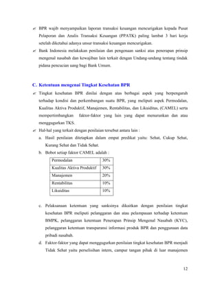 ? BPR wajib menyampaikan laporan transaksi keuangan mencurigakan kepada Pusat
   Pelaporan dan Analis Transaksi Keuangan (PPATK) paling lambat 3 hari kerja
   setelah diketahui adanya unsur transaksi keuangan mencurigakan.
? Bank Indonesia melakukan penilaian dan pengenaan sanksi atas penerapan prinsip
   mengenal nasabah dan kewajiban lain terkait dengan Undang-undang tentang tindak
   pidana pencucian uang bagi Bank Umum.



C. Ketentuan mengenai Tingkat Kesehatan BPR
? Tingkat kesehatan BPR dinilai dengan atas berbagai aspek yang berpengaruh
   terhadap kondisi dan perkembangan suatu BPR, yang meliputi aspek Permodalan,
   Kualitas Aktiva Produktif, Manajemen, Rentabilitas, dan Likuiditas, (CAMEL) serta
   mempertimbangkan       faktor-faktor yang lain yang dapat menurunkan dan atau
   menggugurkan TKS.
? Hal-hal yang terkait dengan penilaian tersebut antara lain :
   a. Hasil penilaian ditetapkan dalam empat predikat yaitu: Sehat, Cukup Sehat,
       Kurang Sehat dan Tidak Sehat.
   b. Bobot setiap faktor CAMEL adalah :
           Permodalan                   30%
           Kualitas Aktiva Produktif    30%
           Manajemen                    20%
           Rentabilitas                 10%
           Likuiditas                   10%


   c. Pelaksanaan ketentuan yang sanksinya dikaitkan dengan penilaian tingkat
       kesehatan BPR meliputi pelanggaran dan atau pelampauan terhadap ketentuan
       BMPK, pelanggaran ketentuan Penerapan Prinsip Mengenal Nasabah (KYC),
       pelanggaran ketentuan transparansi informasi produk BPR dan penggunaan data
       pribadi nasabah.
   d. Faktor-faktor yang dapat menggugurkan penilaian tingkat kesehatan BPR menjadi
       Tidak Sehat yaitu perselisihan intern, campur tangan pihak di luar manajemen



                                                                                 12
 