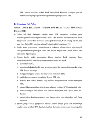BPR, window dressing, praktek Bank dalam bank, kesulitan keuangan, praktek
      perbankan lain yang dapat membahayakan kelangsungan usaha BPR.



D. Ketentuan Exit Policy
TINDAK LANJUT PENANGANAN TERHADAP BPR DALAM STATUS PENGAWASAN
KHUSUS (DPK)
? Dalam hal Bank Indonesia menilai suatu BPR mengalami kesulitan yang
   membahayakan kelangsungan usahanya maka BPR tersebut ditetapkan dalam status
   pengawasan khusus Bank Indonesia yaitu apabila Rasio KPMM kurang dari 4% dan
   atau Cash Ratio (CR) rata-rata selama 6 bulan terakhir kurang dari 3%.
? Jangka waktu pengawasan khusus ditetapkan maksimal selama 6 bulan sejak tanggal
   surat pemberitahuan penetapan status BPR dalam pengawasan khusus dari BI dan
   tidak dapat diperpanjang.
? Selama jangka waktu pengawasan khusus tersebut, Bank Indonesia dapat
   memerintahkan BPR dan/atau pemegang saham antara lain untuk :
   a. menambah modal,
   b. menghapusbukukan kredit yang tergolong macet dan memperhitungkan kerugian
      BPR dengan modalnya,
   c. mengganti anggota Direksi dan/atau dewan Komisaris BPR,
   d. melakukan merger atau konsolidasi dengan BPR lain,
   e. menjual BPR kepada pembeli yang bersedia mengambil alih seluruh kewajiban
      BPR,
   f. menyerahkan pengelolaan seluruh atau sebagian kegiatan BPR kepada pihak lain,
   g. menjual sebagian atau seluruh harta dan/atau kewajiban BPR kepada pihak lain,
      dan/atau
   h. menghentikan kegiatan usaha tertentu dalam waktu yang ditetapkan oleh Bank
      Indonesia.
? Selama jangka waktu pengawasan khusus sampai dengan pada saat berakhirnya
   jangka waktu tersebut, BPR dapat dikeluarkan dari status pengawasan khusus apabila




                                                                                  13
 