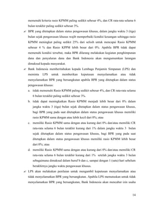 memenuhi kriteria rasio KPMM paling sedikit sebesar 4%, dan CR rata-rata selama 6
   bulan terakhir paling sedikit sebesar 3%.
? BPR yang ditetapkan dalam status pengawasan khusus, dalam jangka waktu 3 (tiga)
   bulan sejak pengawasan khusus wajib memperbaiki kondisi keuangan sehingga rasio
   KPMM meningkat paling sedikit 25% dari selisih untuk mencapai Rasio KPMM
   sebesar 4 % dan Rasio KPPM lebih besar dari 0%. Apabila BPR tidak dapat
   memenuhi kondisi tersebut, maka BPR dilarang melakukan kegiatan penghimpunan
   dana dan penyaluran dana dan Bank Indonesia akan mengumumkan larangan
   dimaksud kepada masyarakat.
? Bank Indonesia memberitahukan kepada Lembaga Penjamin Simpanan (LPS) dan
   meminta    LPS     untuk   memberikan       keputusan   menyelamatkan   atau   tidak
   menyelamatkan BPR yang bersangkutan apabila BPR yang ditetapkan dalam status
   pengawasan khusus:
   a. tidak memenuhi Rasio KPMM paling sedikit sebesar 4%, dan CR rata-rata selama
      6 bulan terakhir paling sedikit sebesar 3%.
   b. tidak dapat meningkatkan Rasio KPMM menjadi lebih besar dari 0% dalam
      jangka waktu 3 (tiga) bulan sejak ditetapkan dalam status pengawasan khusus,
      bagi BPR yang pada saat ditetapkan dalam status pengawasan khusus memiliki
      rasio KPMM sama dengan atau lebih kecil dari 0%; atau
   c. memiliki Rasio KPMM sama dengan atau kurang dari 0% dan/atau memiliki CR
      rata-rata selama 6 bulan terakhir kurang dari 1% dalam jangka waktu 3 bulan
      sejak ditetapkan dalam status pengawasan khusus, bagi BPR yang pada saat
      ditetapkan dalam status pengawasan khusus memiliki rasio KPMM lebih besar
      dari 0%; atau
   d. memiliki Rasio KPMM sama dengan atau kurang dari 0% dan/atau memiliki CR
      rata-rata selama 6 bulan terakhir kurang dari 1% setelah jangka waktu 3 bulan
      sebagaimana dimaksud dalam huruf b dan c, sampai dengan 1 (satu) hari sebelum
      berakhirnya jangka waktu pengawasan khusus.
? LPS akan melakukan penilaian untuk mengambil keputusan menyelamatkan atau
   tidak menyelamatkan BPR yang bersangkutan. Apabila LPS memutuskan untuk tidak
   menyelamatkan BPR yang bersangkutan, Bank Indonesia akan mencabut izin usaha



                                                                                    14
 