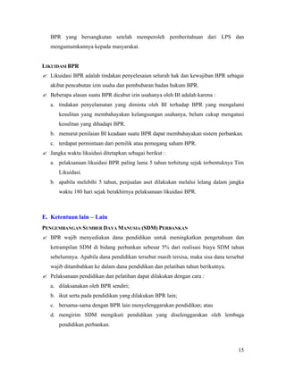 BPR yang bersangkutan setelah memperoleh pemberitahuan dari LPS dan
   mengumumkannya kepada masyarakat.


LIKUIDASI BPR
? Likuidasi BPR adalah tindakan penyelesaian seluruh hak dan kewajiban BPR sebagai
   akibat pencabutan izin usaha dan pembubaran badan hukum BPR.
? Beberapa alasan suatu BPR dicabut izin usahanya oleh BI adalah karena :
   a. tindakan penyelamatan yang diminta oleh BI terhadap BPR yang mengalami
       kesulitan yang membahayakan kelangsungan usahanya, belum cukup mengatasi
       kesulitan yang dihadapi BPR.
   b. menurut penilaian BI keadaan suatu BPR dapat membahayakan sistem perbankan.
   c. terdapat permintaan dari pemilik atau pemegang saham BPR.
? Jangka waktu likuidasi ditetapkan sebagai berikut :
   a. pelaksanaan likuidasi BPR paling lama 5 tahun terhitung sejak terbentuknya Tim
       Likuidasi.
   b. apabila melebihi 5 tahun, penjualan aset dilakukan melalui lelang dalam jangka
       waktu 180 hari sejak berakhirnya pelaksanaan likuidasi BPR.



E. Ketentuan lain – Lain
PENGEMBANGAN SUMBER DAYA MANUSIA (SDM) PERBANKAN
? BPR wajib menyediakan dana pendidikan untuk meningkatkan pengetahuan dan
   ketrampilan SDM di bidang perbankan sebesar 5% dari realisasi biaya SDM tahun
   sebelumnya. Apabila dana pendidikan tersebut masih tersisa, maka sisa dana tersebut
   wajib ditambahkan ke dalam dana pendidikan dan pelatihan tahun berikutnya.
? Pelaksanaan pendidikan dan pelatihan dapat dilakukan dengan cara :
   a. dilaksanakan oleh BPR sendiri;
   b. ikut serta pada pendidikan yang dilakukan BPR lain;
   c. bersama-sama dengan BPR lain menyelenggarakan pendidikan; atau
   d. mengirim SDM mengikuti pendidikan yang diselenggarakan oleh lembaga
       pendidikan perbankan.



                                                                                   15
 