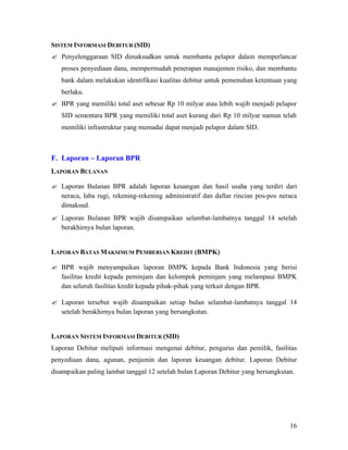 SISTEM INFORMASI DEBITUR (SID)
? Penyelenggaraan SID dimaksudkan untuk membantu pelapor dalam memperlancar
   proses penyediaan dana, mempermudah penerapan manajemen risiko, dan membantu
   bank dalam melakukan identifikasi kualitas debitur untuk pemenuhan ketentuan yang
   berlaku.
? BPR yang memiliki total aset sebesar Rp 10 milyar atau lebih wajib menjadi pelapor
   SID sementara BPR yang memiliki total aset kurang dari Rp 10 milyar namun telah
   memiliki infrastruktur yang memadai dapat menjadi pelapor dalam SID.



F. Laporan – Laporan BPR
LAPORAN BULANAN

? Laporan Bulanan BPR adalah laporan keuangan dan hasil usaha yang terdiri dari
  neraca, laba rugi, rekening-rekening administratif dan daftar rincian pos-pos neraca
  dimaksud.
? Laporan Bulanan BPR wajib disampaikan selambat-lambatnya tanggal 14 setelah
  berakhirnya bulan laporan.


LAPORAN BATAS MAKSIMUM PEMBERIAN KREDIT (BMPK)

? BPR wajib menyampaikan laporan BMPK kepada Bank Indonesia yang berisi
  fasilitas kredit kepada peminjam dan kelompok peminjam yang melampaui BMPK
  dan seluruh fasilitas kredit kepada pihak-pihak yang terkait dengan BPR.

? Laporan tersebut wajib disampaikan setiap bulan selambat-lambatnya tanggal 14
  setelah berakhirnya bulan laporan yang bersangkutan.


LAPORAN SISTEM INFORMASI DEBITUR (SID)
Laporan Debitur meliputi informasi mengenai debitur, pengurus dan pemilik, fasilitas
penyediaan dana, agunan, penjamin dan laporan keuangan debitur. Laporan Debitur
disampaikan paling lambat tanggal 12 setelah bulan Laporan Debitur yang bersangkutan.




                                                                                   16
 