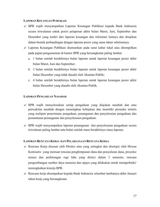 LAPORAN KEUANGAN PUBLIKASI
? BPR wajib menyampaikan Laporan Keuangan Publikasi kepada Bank Indonesia
   secara triwulanan untuk posisi pelaporan akhir bulan Maret, Juni, September dan
   Desember yang terdiri dari laporan keuangan dan informasi lainnya dan disajikan
   dalam bentuk perbandingan dengan laporan posisi yang sama tahun sebelumnya.
? Laporan Keuangan Publikasi diumumkan pada surat kabar lokal atau ditempelkan
   pada papan pengumuman di kantor BPR yang bersangkutan paling lambat:
   a. 1 bulan setelah berakhirnya bulan laporan untuk laporan keuangan posisi akhir
      bulan Maret, Juni dan September;
   b. 2 bulan setelah berakhirnya bulan laporan untuk laporan keuangan posisi akhir
      bulan Desember yang tidak diaudit oleh Akuntan Publik;
   c. 4 bulan setelah berakhirnya bulan laporan untuk laporan keuangan posisi akhir
      bulan Desember yang diaudit oleh Akuntan Publik.


LAPORAN PENGADUAN NASABAH

? BPR wajib menyelesaikan setiap pengaduan yang diajukan nasabah dan atau
  perwakilan nasabah dengan menetapkan kebijakan dan memiliki prosedur tertulis
  yang meliputi penerimaan pengaduan, penanganan dan penyelesaian pengaduan dan
  pemantauan penanganan dan penyelesaian pengaduan.

? BPR wajib menyampaikan laporan penanganan dan penyelesaian pengaduan secara
  triwulanan paling lambat satu bulan setelah masa berakhirnya masa laporan.


LAPORAN RENCANA KERJA      DAN PELAKSANAAN RENCANA KERJA

? Rencana Kerja disusun oleh Direksi atau yang setingkat dan disetujui oleh Dewan
   Komisaris yang memuat rencana penghimpunan dana dan penyaluran dana, proyeksi
   neraca dan perhitungan rugi laba yang dirinci dalam 2 semester, rencana
   pengembangan sumber daya manusia dan upaya yang dilakukan untuk memperbaiki/
   meningkatkan kinerja BPR.
? Rencana kerja disampaikan kepada Bank Indonesia selambat-lambatnya akhir Januari
   tahun kerja yang bersangkutan.




                                                                                 17
 