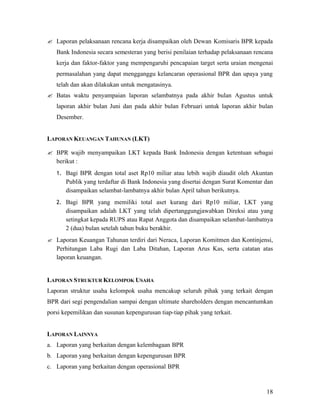 ? Laporan pelaksanaan rencana kerja disampaikan oleh Dewan Komisaris BPR kepada
   Bank Indonesia secara semesteran yang berisi penilaian terhadap pelaksanaan rencana
   kerja dan faktor-faktor yang mempengaruhi pencapaian target serta uraian mengenai
   permasalahan yang dapat mengganggu kelancaran operasional BPR dan upaya yang
   telah dan akan dilakukan untuk mengatasinya.
? Batas waktu penyampaian laporan selambatnya pada akhir bulan Agustus untuk
   laporan akhir bulan Juni dan pada akhir bulan Februari untuk laporan akhir bulan
   Desember.


LAPORAN KEUANGAN TAHUNAN (LKT)

? BPR wajib menyampaikan LKT kepada Bank Indonesia dengan ketentuan sebagai
  berikut :
   1. Bagi BPR dengan total aset Rp10 miliar atau lebih wajib diaudit oleh Akuntan
       Publik yang terdaftar di Bank Indonesia yang disertai dengan Surat Komentar dan
       disampaikan selambat-lambatnya akhir bulan April tahun berikutnya.
   2. Bagi BPR yang memiliki total aset kurang dari Rp10 miliar, LKT yang
       disampaikan adalah LKT yang telah dipertanggungjawabkan Direksi atau yang
       setingkat kepada RUPS atau Rapat Anggota dan disampaikan selambat-lambatnya
       2 (dua) bulan setelah tahun buku berakhir.
? Laporan Keuangan Tahunan terdiri dari Neraca, Laporan Komitmen dan Kontinjensi,
   Perhitungan Laba Rugi dan Laba Ditahan, Laporan Arus Kas, serta catatan atas
   laporan keuangan.


LAPORAN STRUKTUR KELOMPOK USAHA
Laporan struktur usaha kelompok usaha mencakup seluruh pihak yang terkait dengan
BPR dari segi pengendalian sampai dengan ultimate shareholders dengan mencantumkan
porsi kepemilikan dan susunan kepengurusan tiap-tiap pihak yang terkait.


LAPORAN LAINNYA
a. Laporan yang berkaitan dengan kelembagaan BPR
b. Laporan yang berkaitan dengan kepengurusan BPR
c. Laporan yang berkaitan dengan operasional BPR



                                                                                   18
 
