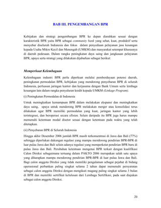 BAB III. PENGEMBANGAN BPR


Kebijakan dan strategi pengembangan BPR ke depan diarahkan sesuai dengan
karakteristik BPR yaitu BPR sebagai community bank yang sehat, kuat, produktif serta
menyebar diseluruh Indonesia dan fokus dalam penyediaan pelayanan jasa keuangan
kepada Usaha Mikro Kecil dan Menengah (UMKM) dan masyarakat setempat khususnya
di daerah pedesaan. Dalam rangka peningkatan daya saing dan jangkauan pelayanan
BPR, upaya serta strategi yang dilakukan dijabarkan sebagai berikut:



Memperkuat Kelembagaan
Kelembagaan industri BPR perlu diperkuat melalui pemberdayaan potensi daerah,
peningkatan permodalan BPR, kebijakan yang mendorong penyebaran BPR di seluruh
Indonesia, perluasan jaringan kantor dan kerjasama dengan Bank Umum serta lembaga
keuangan lain dalam rangka penyaluran kredit kepada UMKM (Linkage Program).
(i) Peningkatan Permodalan di Indonesia
Untuk meningkatkan kemampuan BPR dalam melakukan ekspansi dan meningkatkan
daya saing, upaya untuk mendorong BPR melakukan merger atau konsolidasi terus
dilakukan agar BPR memiliki permodalan yang kuat, jaringan kantor yang lebih
terintegrasi, dan beroperasi secara efisien. Selain daripada itu BPR juga harus mampu
memenuhi ketentuan modal disetor sesuai dengan ketentuan pada waktu yang telah
ditetapkan.
(ii) Penyebaran BPR di Seluruh Indonesia
Hingga akhir Desember 2006 jumlah BPR masih terkonsentrasi di Jawa dan Bali (77%)
sehingga diperlukan dukungan regulasi yang mampu mendorong pendirian BPR-BPR di
luar pulau Jawa dan Bali selain adanya regulasi yang memperketat pendirian BPR baru di
pulau Jawa dan Bali. Perubahan ketentuan mengenai BPR terkait dengan kualifikasi
Calon Direksi sebagaimana tertuang dalam PAKTO 2006 merupakan salah satu upaya
yang diharapkan mampu mendorong pendirian BPR-BPR di luar pulau Jawa dan Bali.
Bagi calon anggota Direksi yang tidak memiliki pengalaman sebagai pejabat di bidang
operasional perbankan paling singkat selama 2 tahun dapat memenuhi persyaratan
sebagai calon anggota Direksi dengan mengikuti magang paling singkat selama 3 bulan
di BPR dan memiliki sertifikat kelulusan dari Lembaga Sertifikasi, pada saat diajukan
sebagai calon anggota Direksi.




                                                                                   20
 
