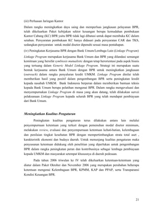 (iii) Perluasan Jaringan Kantor
Dalam rangka meningkatkan daya saing dan memperluas jangkauan pelayanan BPR,
telah dikeluarkan Paket kebijakan sektor keuangan berupa kemudahan pembukaan
Kantor Cabang (KC) BPR yaitu BPR tidak lagi dibatasi untuk dapat membuka KC dalam
setahun. Persyaratan pembukaan KC hanya didasari pada persyaratan CAR dan TKS,
sedangkan persyaratan untuk modal disetor dipenuhi sesuai masa pentahapan.
(iv) Peningkatan Kerjasama BPR dengan Bank Umum/Lembaga Lain (Linkage Program)
Linkage Program merupakan kerjasama Bank Umum dan BPR yang dilandasi semangat
kemitraan yang bersifat symbiosis mutualistic dengan tetap berorientasi pada aspek bisnis
yang tertuang dalam Generic Model Linkage Program. Strategi ini merupakan suatu
bentuk kerjasama antara Bank Umum dengan BPR untuk meningkatkan jangkauan
(outreach) dalam rangka penyaluran kredit UMKM. Linkage Program dinilai telah
memberikan hasil yang positif dalam pengembangan BPR serta peningkatan kredit
kepada nasabah UMKM. Bank Indonesia berperan dalam memberikan bantuan teknis
kepada Bank Umum berupa pelatihan mengenai BPR. Dalam rangka mengevaluasi dan
menyempurnakan Linkage Program di masa yang akan datang, telah dilakukan survei
pelaksanaan Linkage Program kepada seluruh BPR yang telah mendapat pembiayaan
dari Bank Umum.



Meningkatkan Kualitas Pengaturan
       Peningkatan kualitas pengaturan terus dilakukan antara lain melalui
penyempurnaan ketentuan yang terkait dengan pemenuhan modal disetor minimum,
melakukan review, evaluasi dan penyempurnaan ketentuan kehati-hatian, kelembagaan
dan penilaian tingkat kesehatan BPR dengan mempertimbangkan strata total aset ,
karakteristik ekonomi dan budaya daerah. Untuk menunjang kualitas pengaturan maka
penyusunan ketentuan didukung oleh penelitian yang diperlukan untuk pengembangan
BPR dalam rangka peningkatan peran dan kontribusinya sebagai lembaga pembiayaan
kepada UMKM dan masyarakat setempat khususnya di daerah pedesaan.

        Pada tahun 2006 triwulan ke IV telah dikeluarkan ketentuan-ketentuan yang
diatur dalam Paket Oktober dan November 2006 yang merupakan perubahan beberapa
ketentuan mengenai Kelembagaan BPR, KPMM, KAP dan PPAP, serta Transparansi
Kondisi Keuangan BPR.




                                                                                      21
 
