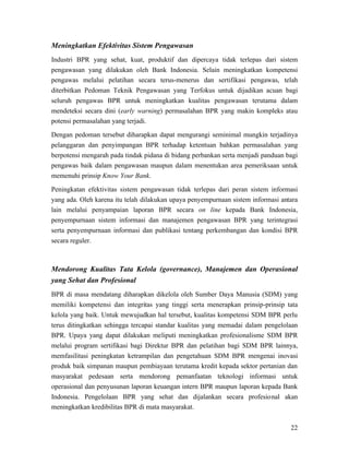 Meningkatkan Efektivitas Sistem Pengawasan
Industri BPR yang sehat, kuat, produktif dan dipercaya tidak terlepas dari sistem
pengawasan yang dilakukan oleh Bank Indonesia. Selain meningkatkan kompetensi
pengawas melalui pelatihan secara terus-menerus dan sertifikasi pengawas, telah
diterbitkan Pedoman Teknik Pengawasan yang Terfokus untuk dijadikan acuan bagi
seluruh pengawas BPR untuk meningkatkan kualitas pengawasan terutama dalam
mendeteksi secara dini (early warning) permasalahan BPR yang makin kompleks atau
potensi permasalahan yang terjadi.

Dengan pedoman tersebut diharapkan dapat mengurangi seminimal mungkin terjadinya
pelanggaran dan penyimpangan BPR terhadap ketentuan bahkan permasalahan yang
berpotensi mengarah pada tindak pidana di bidang perbankan serta menjadi panduan bagi
pengawas baik dalam pengawasan maupun dalam menentukan area pemeriksaan untuk
memenuhi prinsip Know Your Bank.

Peningkatan efektivitas sistem pengawasan tidak terlepas dari peran sistem informasi
yang ada. Oleh karena itu telah dilakukan upaya penyempurnaan sistem informasi antara
lain melalui penyampaian laporan BPR secara on line kepada Bank Indonesia,
penyempurnaan sistem informasi dan manajemen pengawasan BPR yang terintegrasi
serta penyempurnaan informasi dan publikasi tentang perkembangan dan kondisi BPR
secara reguler.



Mendorong Kualitas Tata Kelola (governance), Manajemen dan Operasional
yang Sehat dan Profesional
BPR di masa mendatang diharapkan dikelola oleh Sumber Daya Manusia (SDM) yang
memiliki kompetensi dan integritas yang tinggi serta menerapkan prinsip-prinsip tata
kelola yang baik. Untuk mewujudkan hal tersebut, kualitas kompetensi SDM BPR perlu
terus ditingkatkan sehingga tercapai standar kualitas yang memadai dalam pengelolaan
BPR. Upaya yang dapat dilakukan meliputi meningkatkan profesionalisme SDM BPR
melalui program sertifikasi bagi Direktur BPR dan pelatihan bagi SDM BPR lainnya,
memfasilitasi peningkatan ketrampilan dan pengetahuan SDM BPR mengenai inovasi
produk baik simpanan maupun pembiayaan terutama kredit kepada sektor pertanian dan
masyarakat pedesaan serta mendorong pemanfaatan teknologi informasi untuk
operasional dan penyusunan laporan keuangan intern BPR maupun laporan kepada Bank
Indonesia. Pengelolaan BPR yang sehat dan dijalankan secara profesional akan
meningkatkan kredibilitas BPR di mata masyarakat.


                                                                                  22
 