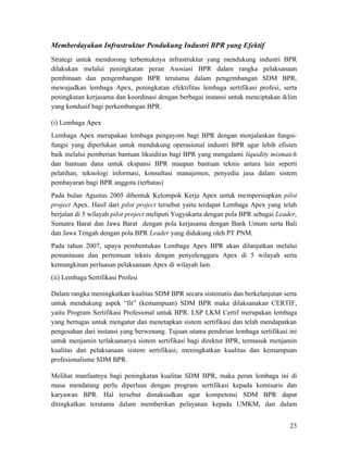 Memberdayakan Infrastruktur Pendukung Industri BPR yang Efektif
Strategi untuk mendorong terbentuknya infrastruktur yang mendukung industri BPR
dilakukan melalui peningkatan peran Asosiasi BPR dalam rangka pelaksanaan
pembinaan dan pengembangan BPR terutama dalam pengembangan SDM BPR,
mewujudkan lembaga Apex, peningkatan efektifitas lembaga sertifikasi profesi, serta
peningkatan kerjasama dan koordinasi dengan berbagai instansi untuk menciptakan iklim
yang kondusif bagi perkembangan BPR.

(i) Lembaga Apex
Lembaga Apex merupakan lembaga pengayom bagi BPR dengan menjalankan fungsi-
fungsi yang diperlukan untuk mendukung operasional industri BPR agar lebih efisien
baik melalui pemberian bantuan likuiditas bagi BPR yang mengalami liquidity mismatch
dan bantuan dana untuk ekspansi BPR maupun bantuan teknis antara lain seperti
pelatihan, teknologi informasi, konsultasi manajemen, penyedia jasa dalam sistem
pembayaran bagi BPR anggota (terbatas)
Pada bulan Agustus 2005 dibentuk Kelompok Kerja Apex untuk mempersiapkan pilot
project Apex. Hasil dari pilot project tersebut yaitu terdapat Lembaga Apex yang telah
berjalan di 5 wilayah pilot project meliputi Yogyakarta dengan pola BPR sebagai Leader,
Sumatra Barat dan Jawa Barat dengan pola kerjasama dengan Bank Umum serta Bali
dan Jawa Tengah dengan pola BPR Leader yang didukung oleh PT PNM.
Pada tahun 2007, upaya pembentukan Lembaga Apex BPR akan dilanjutkan melalui
pemantauan dan pertemuan teknis dengan penyelenggara Apex di 5 wilayah serta
kemungkinan perluasan pelaksanaan Apex di wilayah lain.
(ii) Lembaga Sertifikasi Profesi

Dalam rangka meningkatkan kualitas SDM BPR secara sistematis dan berkelanjutan serta
untuk mendukung aspek “fit” (kemampuan) SDM BPR maka dilaksanakan CERTIF,
yaitu Program Sertifikasi Profesional untuk BPR. LSP LKM Certif merupakan lembaga
yang bertugas untuk mengatur dan menetapkan sistem sertifikasi dan telah mendapatkan
pengesahan dari instansi yang berwenang. Tujuan utama pendirian lembaga sertifikasi ini
untuk menjamin terlaksananya sistem sertifikasi bagi direktur BPR, termasuk menjamin
kualitas dan pelaksanaan sistem sertifikasi; meningkatkan kualitas dan kemampuan
profesionalisme SDM BPR.

Melihat manfaatnya bagi peningkatan kualitas SDM BPR, maka peran lembaga ini di
masa mendatang perlu diperluas dengan program sertifikasi kepada komisaris dan
karyawan BPR. Hal tersebut dimaksudkan agar kompetensi SDM BPR dapat
ditingkatkan terutama dalam memberikan pelayanan kepada UMKM, dan dalam


                                                                                    23
 