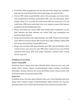 ? Konsolidasi adalah penggabungan dari dua bank atau lebih, dengan cara mendirikan
   bank baru dan membubarkan bank-bank tersebut dengan atau tanpa likuidasi.
? Akuisisi BPR adalah pengambilalihan saham oleh perorangan atau badan hukum
   yang mengakibatkan beralihnya pengendalian BPR yaitu bila kepemilikan saham
   menjadi sebesar 25% atau lebih dari modal disetor BPR atau kurang dari 25% dari
   modal disetor BPR namun menentukan baik secara langsung maupun tidak langsung
   pengelolaan dan/atau kebijaksanaan bank.
? Merger, Konsolidasi dan Akuisisi BPR wajib terlebih dahulu memperoleh izin dari
   Bank Indonesia dan dapat dilakukan atas inisiatif BPR yang bersangkutan atau
   permintaan Bank Indonesia.
? Merger atau Konsolidasi hanya dapat dilakukan antar BPR. Merger atau Konsolidasi
   antara BPR konvensional dengan BPR Syariah hanya dapat dilakukan apabila BPR
   hasil merger atau konsolidasi menjadi BPR Syariah.
? Merger atau konsolidasi BPR dapat dilakukan antar BPR yang berkedudukan dalam
   wilayah provinsi yang sama atau antar BPR dalam wilayah provinsi yang berbeda
   sepanjang kantor-kantor BPR hasil merger/ konsolidasi berlokasi dalam wilayah
   provinsi yang sama.


PEMBUKAAN KANTOR
Kantor Cabang BPR
Pembukaan Kantor Cabang hanya dapat dilakukan dalam wilayah provinsi yang sama
dengan Kantor Pusatnya dengan mempertimbangkan tingkat kesehatan, kemampuan
permodalan, teknologi informasi dan rencana pembukaan Kantor Cabang tersebut telah
dicantumkan dalam rencana kerja tahunan BPR.
Kantor Kas
Pembukaan Kantor Kas hanya dapat dilakukan dalam satu wilayah Kabupaten atau Kota
dengan kantor induknya dengan mempertimbangkan tingkat kesehatan dan rencanaan
pembukaan Kantor Kas tersebut telah dicantumkan dalam rencana kerja tahunan BPR.




                                                                                   5
 