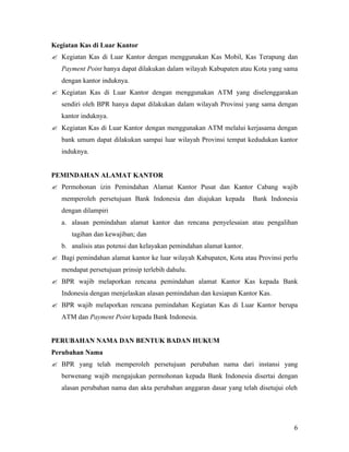 Kegiatan Kas di Luar Kantor
? Kegiatan Kas di Luar Kantor dengan menggunakan Kas Mobil, Kas Terapung dan
   Payment Point hanya dapat dilakukan dalam wilayah Kabupaten atau Kota yang sama
   dengan kantor induknya.
? Kegiatan Kas di Luar Kantor dengan menggunakan ATM yang diselenggarakan
   sendiri oleh BPR hanya dapat dilakukan dalam wilayah Provinsi yang sama dengan
   kantor induknya.
? Kegiatan Kas di Luar Kantor dengan menggunakan ATM melalui kerjasama dengan
   bank umum dapat dilakukan sampai luar wilayah Provinsi tempat kedudukan kantor
   induknya.


PEMINDAHAN ALAMAT KANTOR
? Permohonan izin Pemindahan Alamat Kantor Pusat dan Kantor Cabang wajib
   memperoleh persetujuan Bank Indonesia dan diajukan kepada          Bank Indonesia
   dengan dilampiri
   a. alasan pemindahan alamat kantor dan rencana penyelesaian atau pengalihan
      tagihan dan kewajiban; dan
   b. analisis atas potensi dan kelayakan pemindahan alamat kantor.
? Bagi pemindahan alamat kantor ke luar wilayah Kabupaten, Kota atau Provinsi perlu
   mendapat persetujuan prinsip terlebih dahulu.
? BPR wajib melaporkan rencana pemindahan alamat Kantor Kas kepada Bank
   Indonesia dengan menjelaskan alasan pemindahan dan kesiapan Kantor Kas.
? BPR wajib melaporkan rencana pemindahan Kegiatan Kas di Luar Kantor berupa
   ATM dan Payment Point kepada Bank Indonesia.


PERUBAHAN NAMA DAN BENTUK BADAN HUKUM
Perubahan Nama
? BPR yang telah memperoleh persetujuan perubahan nama dari instansi yang
   berwenang wajib mengajukan permohonan kepada Bank Indonesia disertai dengan
   alasan perubahan nama dan akta perubahan anggaran dasar yang telah disetujui oleh




                                                                                  6
 