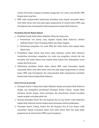 instansi berwenang mengenai penetapan penggunaan izin usaha yang dimiliki BPR
   dengan nama yang baru.
? BPR wajib mengumumkan pelaksanaan perubahan nama kepada masyarakat dalam
   surat kabar harian lokal atau pada papan pengumuman di seluruh kantor BPR yang
   bersangkutan dan menyampaikan bukti pengumuman kepada Bank Indonesia.


Perubahan Bentuk Badan Hukum
? Perubahan bentuk badan hukum dilakukan dalam dua tahap yaitu:
   a. Permohonan izin prinsip yang diajukan kepada Bank Indonesia sebelum
      dilakukan Rapat Umum Pemegang Saham atau Rapat Anggota.
   b. Permohonan pengalihan izin usaha BPR dari badan hukum lama kepada badan
      hukum baru.
? Pembubaran badan hukum lama hanya dapat dilakukan setelah Bank Indonesia
   memberikan persetujuan pengalihan izin usaha dan pengalihan seluruh hak dan
   kewajiban dari badan hukum lama kepada badan hukum baru dilaksanakan sesuai
   dengan akta berita acara.
? Pelaksanaan perubahan bentuk badan hukum BPR wajib diumumkan kepada
   masyarakat dalam surat kabar harian lokal atau pada papan pengumuman di seluruh
   kantor BPR yang bersangkutan dan menyampaikan bukti pengumuman perubahan
   bentuk badan hukum kepada Bank Indonesia.


PENUTUPAN KANTOR
? Penutupan Kantor Cabang hanya dapat dilakukan dengan persetujuan Bank Indonesia
   dengan cara mengajukan permohonan penutupan Kantor Cabang           kepada Bank
   Indonesia disertai dengan alasan penutupan dan penyelesaian seluruh kewajiban
   kepada nasabah serta pihak-pihak lain.
? Rencana penutupan Kantor Kas dan Kegiatan Kas di Luar Kantor wajib dilaporkan
   kepada Bank Indonesia disertai dengan alasan penutupan sebelum pelaksanaan.
? Penutupan Kantor Cabang, Kantor Kas dan Kegiatan Kas di Luar Kantor wajib
   diumumkan kepada masyarakat dalam surat kabar harian lokal atau pada papan
   pengumuman di seluruh kantor BPR yang bersangkutan.



                                                                                 7
 