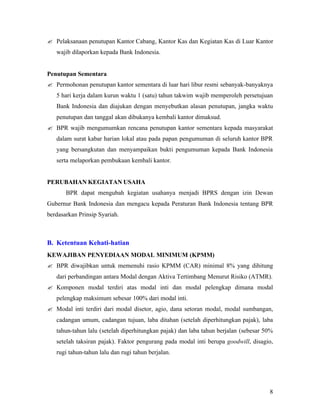 ? Pelaksanaan penutupan Kantor Cabang, Kantor Kas dan Kegiatan Kas di Luar Kantor
   wajib dilaporkan kepada Bank Indonesia.


Penutupan Sementara
? Permohonan penutupan kantor sementara di luar hari libur resmi sebanyak-banyaknya
   5 hari kerja dalam kurun waktu 1 (satu) tahun takwim wajib memperoleh persetujuan
   Bank Indonesia dan diajukan dengan menyebutkan alasan penutupan, jangka waktu
   penutupan dan tanggal akan dibukanya kembali kantor dimaksud.
? BPR wajib mengumumkan rencana penutupan kantor sementara kepada masyarakat
   dalam surat kabar harian lokal atau pada papan pengumuman di seluruh kantor BPR
   yang bersangkutan dan menyampaikan bukti pengumuman kepada Bank Indonesia
   serta melaporkan pembukaan kembali kantor.


PERUBAHAN KEGIATAN USAHA
       BPR dapat mengubah kegiatan usahanya menjadi BPRS dengan izin Dewan
Gubernur Bank Indonesia dan mengacu kepada Peraturan Bank Indonesia tentang BPR
berdasarkan Prinsip Syariah.



B. Ketentuan Kehati-hatian
KEWAJIBAN PENYEDIAAN MODAL MINIMUM (KPMM)
? BPR diwajibkan untuk memenuhi rasio KPMM (CAR) minimal 8% yang dihitung
   dari perbandingan antara Modal dengan Aktiva Tertimbang Menurut Risiko (ATMR).
? Komponen modal terdiri atas modal inti dan modal pelengkap dimana modal
   pelengkap maksimum sebesar 100% dari modal inti.
? Modal inti terdiri dari modal disetor, agio, dana setoran modal, modal sumbangan,
   cadangan umum, cadangan tujuan, laba ditahan (setelah diperhitungkan pajak), laba
   tahun-tahun lalu (setelah diperhitungkan pajak) dan laba tahun berjalan (sebesar 50%
   setelah taksiran pajak). Faktor pengurang pada modal inti berupa goodwill, disagio,
   rugi tahun-tahun lalu dan rugi tahun berjalan.




                                                                                     8
 