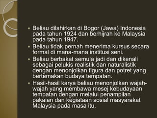  Beliau dilahirkan di Bogor (Jawa) Indonesia
pada tahun 1924 dan berhijrah ke Malaysia
pada tahun 1947.
 Beliau tidak pernah menerima kursus secara
formal di mana-mana institusi seni.
 Beliau berbakat semula jadi dan dikenali
sebagai pelukis realistik dan naturalistik
dengan menonjolkan figura dan potret yang
bertemakan budaya tempatan.
 Hasil-hasil karya beliau menonjolkan wajah-
wajah yang membawa mesej kebudayaan
tempatan dengan melalui penampilan
pakaian dan kegiataan sosial masyarakat
Malaysia pada masa itu.
 
